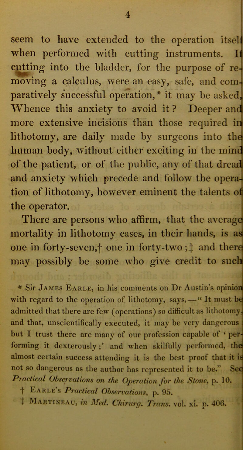 seem to have extended to the operation itsel when performed with cutting instruments. I cutting into the bladder, for the purpose of re- moving a calculus, were an easy, safe, and com- paratively successful operation,* it may be asked Whence this anxiety to avoid it ? Deeper anf more extensive incisions than those required ir lithotomy, are daily made by surgeons into the human body, without either exciting in the mine of the patient, or of the public, any of that dreadj and anxiety which precede and follow the opera- tion of lithotomy, however eminent the talents of the operator. There are persons who affirm, that the average mortality in lithotomy cases, in their hands, is as one in forty-seven,! one in forty-two and therq may possibly be some who give credit to such * Sir James Earle, in his comments on Dr Austin's opinion with regard to the operation of lithotomy, says, — “ It must be admitted that there are few (operations) so difficult as lithotomy and that, unscientifically executed, it may be very dangerous but I trust there are many of our profession capable of ‘ per' forming it dexterouslyand when skilfully performed, the almost certain success attending it is the best proof that it is not so dangerous as the author has represented it to be.” Sec Practical Observations on the Operation for the Stone, p. 10. I Earles Practical Observations, p. 95. J Martineau, in Med. Chirurg. Trans, vol. xi. p. 406.