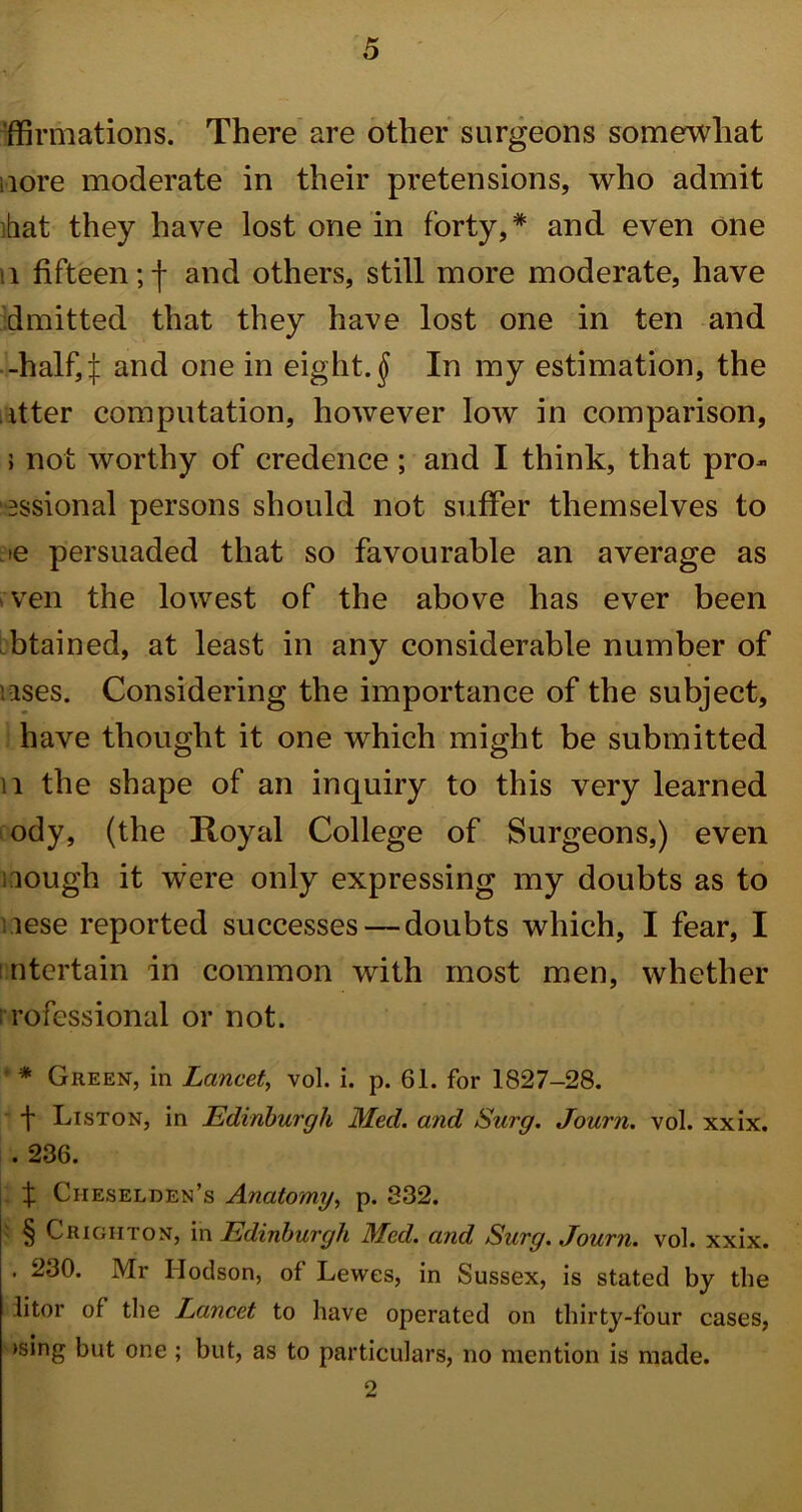 formations. There are other surgeons somewhat ;iore moderate in their pretensions, who admit ■bat they have lost one in forty,* and even one 11 fifteen;! and others, still more moderate, have dmitted that they have lost one in ten and -half,| and one in eighty In my estimation, the utter computation, however low in comparison, 5 not worthy of credence ; and I think, that prof- essional persons should not suffer themselves to je persuaded that so favourable an average as ven the lowest of the above has ever been btained, at least in any considerable number of uses. Considering the importance of the subject, have thought it one which might be submitted n the shape of an inquiry to this very learned ody, (the Royal College of Surgeons,) even ilough it were only expressing my doubts as to iese reported successes — doubts which, I fear, I intertain in common with most men, whether i rofessional or not. ’ * Green, in Lancet, vol. i. p. 61. for 1827—28. t Liston, in Edinburgh Med. and Surg. Journ. vol. xxix. . 236. f Ciieselden’s Anatomy, p. 332. § Crigiiton, in Edinburgh Med. and Surg. Journ. vol. xxix. . 230. Mr I-Iodson, of Lewes, in Sussex, is stated by the litor of the Lancet to have operated on thirty-four cases, >sing but one ; but, as to particulars, no mention is made. 2