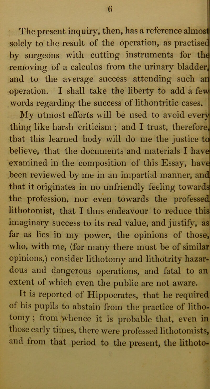 The present inquiry, then, has a reference almost solely to the result of the operation, as practised by surgeons with cutting instruments for the removing of a calculus from the urinary bladder, and to the average success attending such ari operation. I shall take the liberty to add a few words regarding the success of lithontritic cases. My utmost efforts will be used to avoid every thing like harsh criticism ; and I trust, therefore, that this learned body will do me the justice tc believe, that the documents and materials I have examined in the composition of this Essay, have been reviewed by me in an impartial manner, and that it originates in no unfriendly feeling towards the profession, nor even towards the professed lithotomist, that I thus endeavour to reduce this imaginary success to its real value, and justify, as far as lies in my power, the opinions of those, who, with me, (for many there must be of similar opinions,) consider lithotomy and lithotrity hazar- dous and dangerous operations, and fatal to an extent of which even the public are not aware. It is reported of Hippocrates, that he required of his pupils to abstain from the practice of litho- tomy ; from whence it is probable that, even in those early times, there were professed lithotomists, and from that period to the present, the lithoto-