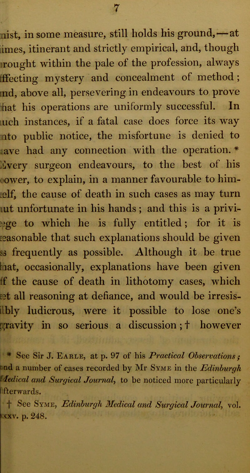 list, in some measure, still holds his ground,—at limes, itinerant and strictly empirical, and, though irought within the pale of the profession, always iffecting mystery and concealment of method; ind, above all, persevering in endeavours to prove hat his operations are uniformly successful. In uch instances, if a fatal case does force its way ato public notice, the misfortune is denied to ; ave had any connection with the operation. * ^very surgeon endeavours, to the best of his cower, to explain, in a manner favourable to him- self, the cause of death in such cases as may turn lut unfortunate in his hands ; and this is a privi- ??ge to which he is fully entitled; for it is seasonable that such explanations should be given ss frequently as possible. Although it be true bat, occasionally, explanations have been given If the cause of death in lithotomy cases, which set all reasoning at defiance, and would be irresis- i.bly ludicrous, were it possible to lose one’s gravity in so serious a discussion;! however * See Sir J. Earle, at p. 97 of his Practical Observations; t nd a number of cases recorded by Mr Syme in the Edinburgh Tedical and Surgical Journal, to be noticed more particularly fterwards. f See Syme, Edinburgh Medical and Surgical Journal, vol. kxv. p. 248.