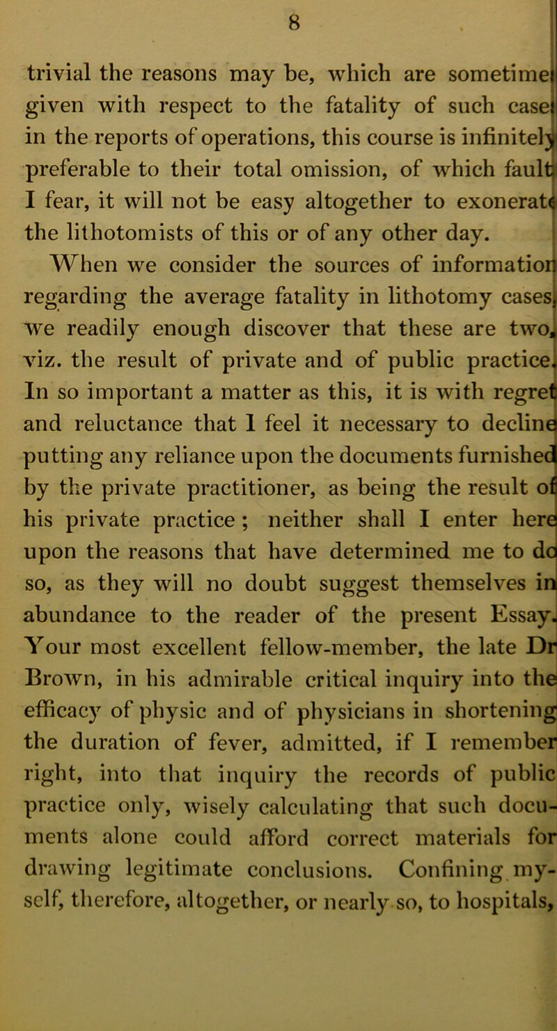 trivial the reasons may be, which are sometime! given with respect to the fatality of such case} in the reports of operations, this course is infinitely preferable to their total omission, of which fault I fear, it will not be easy altogether to exonerate the lithotomists of this or of any other day. When we consider the sources of information regarding the average fatality in lithotomy casesj we readily enough discover that these are two, viz. the result of private and of public practice. In so important a matter as this, it is with regret and reluctance that 1 feel it necessary to decline putting any reliance upon the documents furnished by the private practitioner, as being the result ofi his private practice ; neither shall I enter here upon the reasons that have determined me to da so, as they will no doubt suggest themselves in abundance to the reader of the present Essay. Your most excellent fellow-member, the late Dr Brown, in his admirable critical inquiry into the efficacy of physic and of physicians in shortening the duration of fever, admitted, if I remember right, into that inquiry the records of public practice only, wisely calculating that such docu- ments alone could afford correct materials for drawing legitimate conclusions. Confining my- self, therefore, altogether, or nearly so, to hospitals,