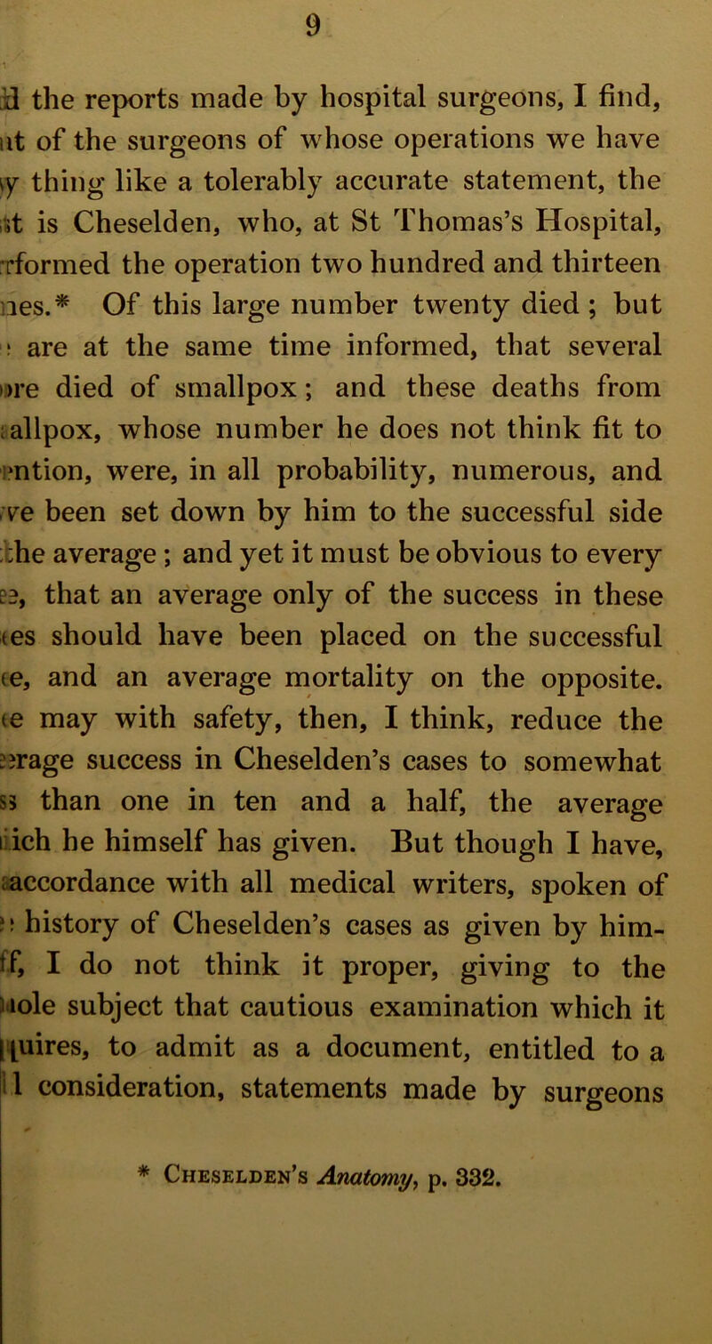 id the reports made by hospital surgeons, I find, ut of the surgeons of whose operations we have \y thing like a tolerably accurate statement, the ,;t is Cheselden, who, at St Thomas’s Hospital, [•formed the operation two hundred and thirteen ies.* Of this large number twenty died; but 1 are at the same time informed, that several >>re died of smallpox; and these deaths from ; allpox, whose number he does not think fit to •ntion, were, in all probability, numerous, and ve been set down by him to the successful side ;he average ; and yet it must be obvious to every [3, that an average only of the success in these tes should have been placed on the successful (e, and an average mortality on the opposite. ie may with safety, then, I think, reduce the Mirage success in Cheselden’s cases to somewhat ss than one in ten and a half, the average i ich he himself has given. But though I have, accordance with all medical writers, spoken of history of Cheselden’s cases as given by him- tf, I do not think it proper, giving to the iole subject that cautious examination which it i piires, to admit as a document, entitled to a iil consideration, statements made by surgeons