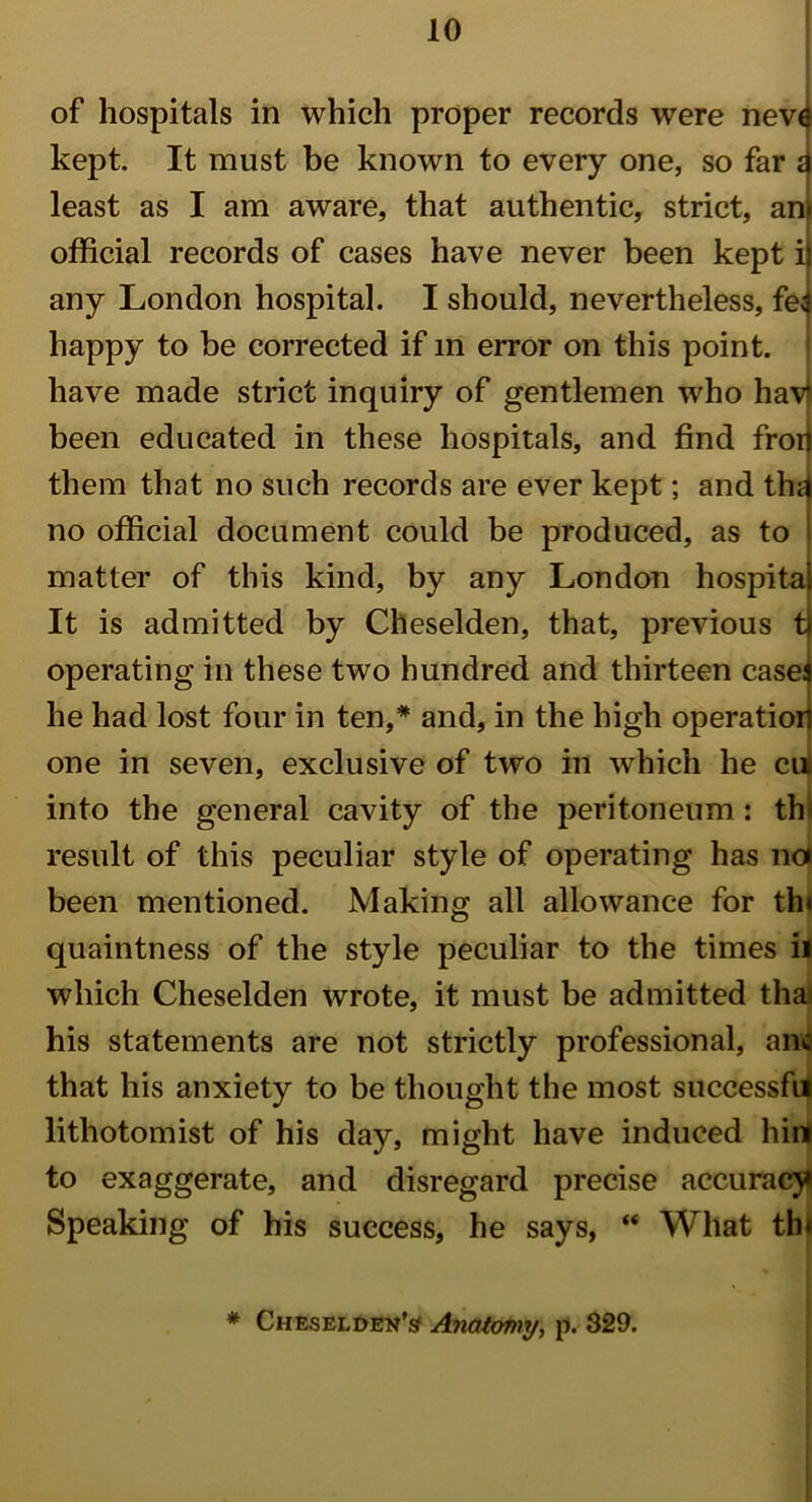 of hospitals in which proper records were nevi kept. It must be known to every one, so far a least as I am aware, that authentic, strict, ant official records of cases have never been kept i) any London hospital. I should, nevertheless, fef happy to be corrected if in error on this point, have made strict inquiry of gentlemen who havi been educated in these hospitals, and find frorj them that no such records are ever kept; and thn no official document could be produced, as to matter of this kind, by any London hospital It is admitted by Cheselden, that, previous t| operating in these two hundred and thirteen casei he had lost four in ten,* and, in the high operation one in seven, exclusive of two in wrhich he cm into the general cavity of the peritoneum : thl result of this peculiar style of operating has noi been mentioned. Making all allowance for th« quaintness of the style peculiar to the times ii which Cheselden wrote, it must be admitted tha his statements are not strictly professional, ano that his anxiety to be thought the most successfil lithotomist of his day, might have induced hint to exaggerate, and disregard precise accuracy Speaking of his success, he says, “ What th<