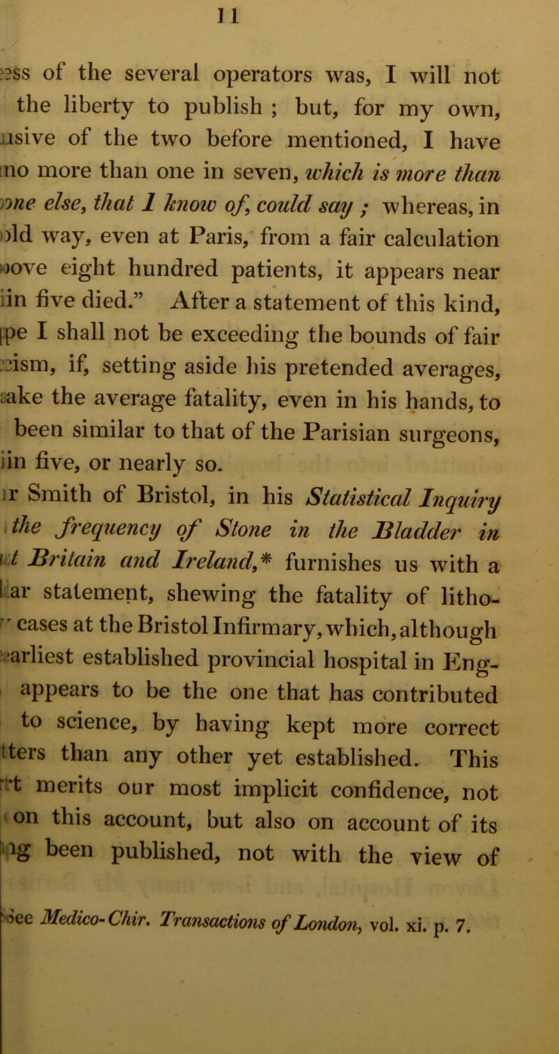 :?ss of the several operators was, I will not the liberty to publish ; but, for my own, .isive of the two before mentioned, I have ino more than one in seven, which is more than me else, that 1 hnow of, could say ; whereas, in >ld way, even at Paris, from a fair calculation l)ove eight hundred patients, it appears near iin five died.” After a statement of this kind, ipe I shall not be exceeding the bounds of fair Asm, if, setting aside his pretended averages, ;ake the average fatality, even in his hands, to been similar to that of the Parisian surgeons, iin five, or nearly so. • r Smith of Bristol, in his Statistical Inquiry the frequency of Stone in the Bladder in i t Britain and Ireland,* furnishes us with a far statement, shewing the fatality of litho- r cases at the Bristol Infirmary, which, although arliest established provincial hospital in Eng- appears to be the one that has contributed to science, by having kept more correct tters than any other yet established. This r:’t merits our most implicit confidence, not on this account, but also on account of its ig been published, not with the view of ?ee Medico- Chir. Lvcinscictions of London, vol. xi. p. 7.