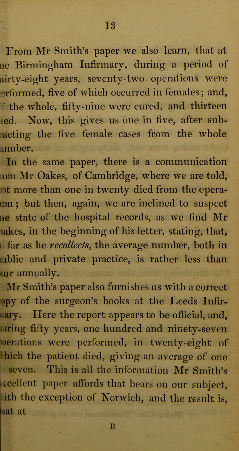 From Mr Smith’s paper we also learn, that at ue Birmingham Infirmary, during a period of uirty-eight years, seventy-two operations were ^rformed, five of which occurred in females; and, ? the whole, fifty-nine were cured, and thirteen ed. Now, this gives us one in five, after sub- ;acting the five female cases from the whole lumber. In the same paper, there is a communication com Mr Oakes, of Cambridge, where we are told, ot more than one in twenty died from the opera- ion ; but then, again, we are inclined to suspect ne state of the hospital records, as we find Mr ;akes, in the beginning of his letter, stating, that, !. far as he recollects, the average number, both in cublic and private practice, is rather less than nur annually. Mr Smith’s paper also furnishes us with a correct >>py of the surgeon’s books at the Leeds Infir- i. ary. Here the report appears to be official, and, uring fifty years, one hundred and ninety-seven derations were performed, in twenty-eight of hich the patient died, giving an average of one t seven. This is all the information Mr Smith’s :cellent paper affords that bears on our subject, ith the exception of Norwich, and the result is, iat at ii