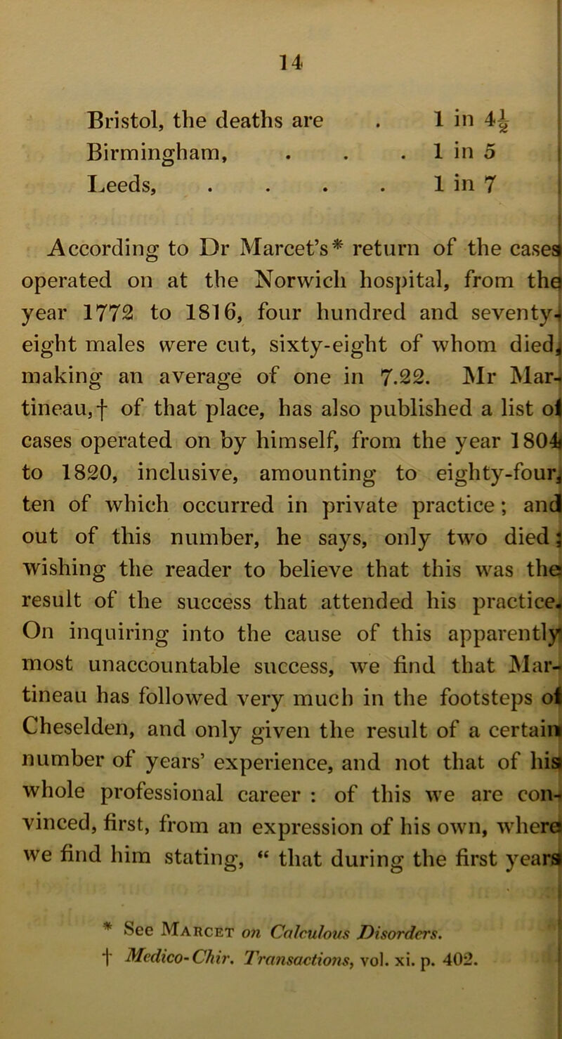 Bristol, the deaths are . 1 in \\ Birmingham, . . 1 in 5 Leeds, . . . . 1 in 7 According to Dr Marcet’s* return of the cases operated on at the Norwich hospital, from tha year 1772 to 1816, four hundred and seventy4 eight males were cut, sixty-eight of whom diedj making an average of one in 7.22. Mr Mar- tineau,f of that place, has also published a list o| cases operated on by himself, from the year 1804* to 1820, inclusive, amounting to eighty-four* ten of which occurred in private practice; and out of this number, he says, only two died; wishing the reader to believe that this was the result of the success that attended his practice. On inquiring into the cause of this apparently most unaccountable success, we find that Mar- tineau has followed very much in the footsteps of Cheselden, and only given the result of a certain number of years’ experience, and not that of his* whole professional career : of this we are con- vinced, first, from an expression of his own, where* we find him stating, “ that during the first years* * See Marcet on Calculous Disorders. 1' Medico-Chir. Transactions, vol. xi. p. 402.