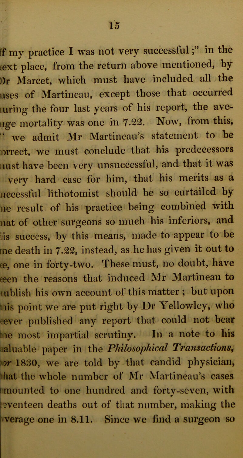 tf my practice I was not very successfulin the text place, from the return above mentioned, by ))r Marcet, which must have included all the uses of Martineau, except those that occurred luring the four last years of his report, the ave- nge mortality was one in 7-22. Now, from this, we admit Mr Martineau’s statement to be orrect, we must conclude that his predecessors nust have been very unsuccessful, and that it was very hard, case for him, that his merits as a uccessful lithotomist should be so curtailed by ne result of his practice being combined with nat of other surgeons so much his inferiors, and iis success, by this means, made to appear to be me death in 7-22, instead, as he has given it out to ee, one in forty-two. These must, no doubt, have eeen the reasons that induced Mr Martineau to lublish his own account of this matter ; but upon Inis point we are put right by Dr Yellowley, who -ever published any report that could not bear hie most impartial scrutiny. In a note to his aluable paper in the Philosophical Transactions, or 1830, we are told by that candid physician, I hat the whole number of Mr Martineau’s cases mounted to one hundred and forty-seven, with eventeen deaths out of that number, making the verage one in 8.11. Since we find a surgeon so