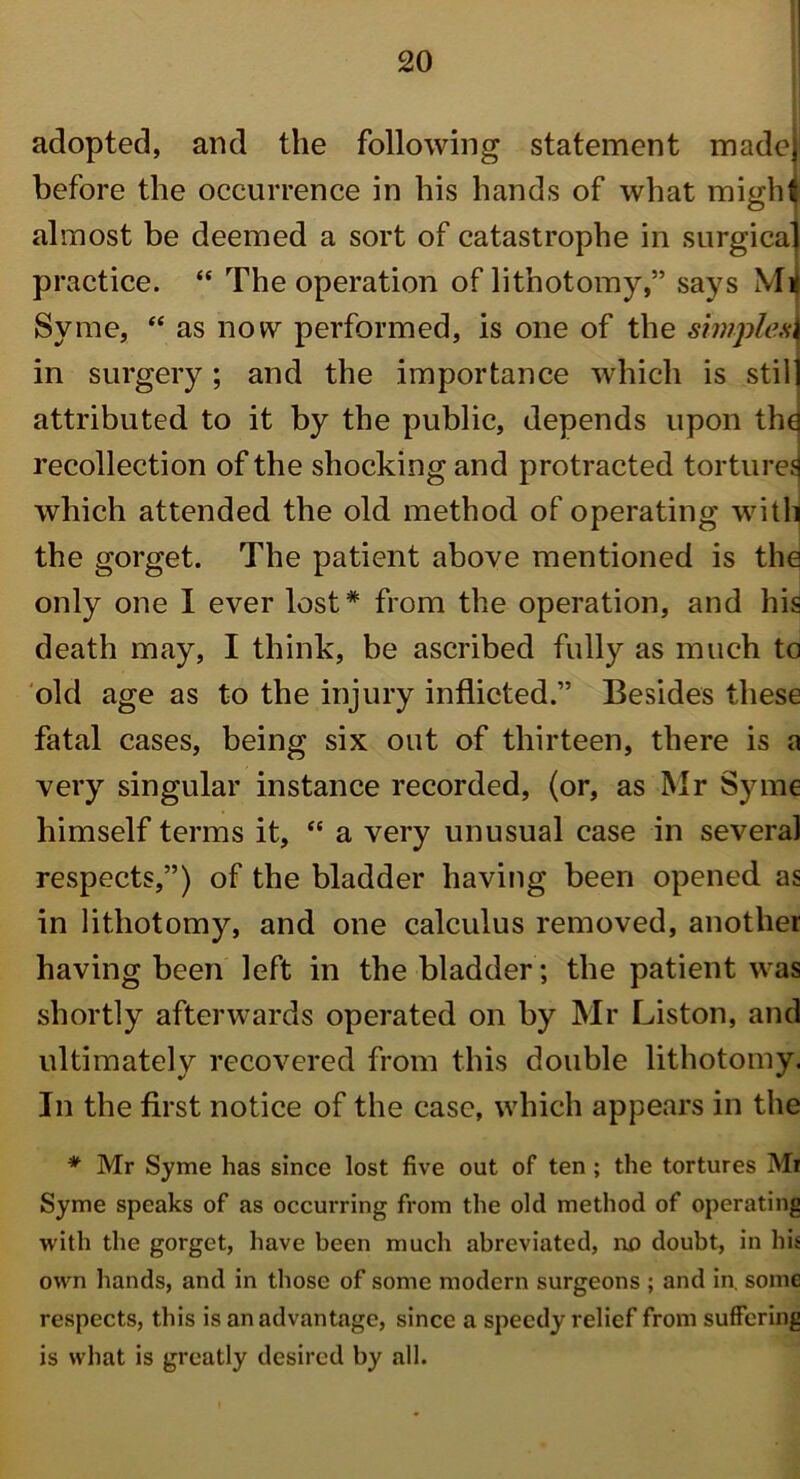 adopted, and the following statement made before the occurrence in his hands of what migM almost be deemed a sort of catastrophe in surgical practice. “ The operation of lithotomy,” says M* Syme, “ as now performed, is one of the simplest in surgery; and the importance which is still attributed to it by the public, depends upon th^ recollection of the shocking and protracted tortures which attended the old method of operating with the gorget. The patient above mentioned is the only one I ever lost* from the operation, and his death may, I think, be ascribed fully as much to old age as to the injury inflicted.” Besides these fatal cases, being six out of thirteen, there is a very singular instance recorded, (or, as Mr Syme himself terms it, “ a very unusual case in several respects,”) of the bladder having been opened as in lithotomy, and one calculus removed, another having been left in the bladder; the patient was shortly afterwards operated on by Mr Liston, and ultimately recovered from this double lithotomy. In the first notice of the case, which appears in the * Mr Syme has since lost five out of ten ; the tortures Mi Syme speaks of as occurring from the old method of operating with the gorget, have been much abreviated, no doubt, in his owm hands, and in those of some modern surgeons ; and in. some respects, this is an advantage, since a speedy relief from suffering is what is greatly desired by all.