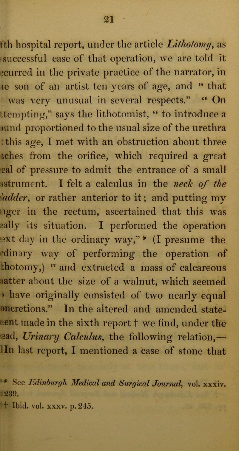 fth hospital report, under the article Lithotomy, as successful case of that operation, we are told it ccurred in the private practice of the narrator, in ie son of an artist ten years of age, and “ that was very unusual in several respects.” “ On tempting,” says the lithotomist, “ to introduce a >und proportioned to the usual size of the urethra : this age, I met with an obstruction about three iches from the orifice, which required a great eal of pressure to admit the entrance of a small sstrument. I felt a calculus in the neck of the 'adder, or rather anterior to it; and putting my nger in the rectum, ascertained that this was •ally its situation. I performed the operation '?xt day in the ordinary way,”* (I presume the •dinary way of performing the operation of :hotomy,) “ and extracted a mass of calcareous tatter about the size of a walnut, which seemed > have originally consisted of two nearly equal mcretions.” In the altered and amended state- ment made in the sixth report t we find, under the -ad, Urinary Calculus, the following relation,— In last report, I mentioned a case of stone that '* See Edinburgh Medical and Surgical Journal, vol. xxxiv. . 239. t Ibid. vol. xxxv. p. 245.