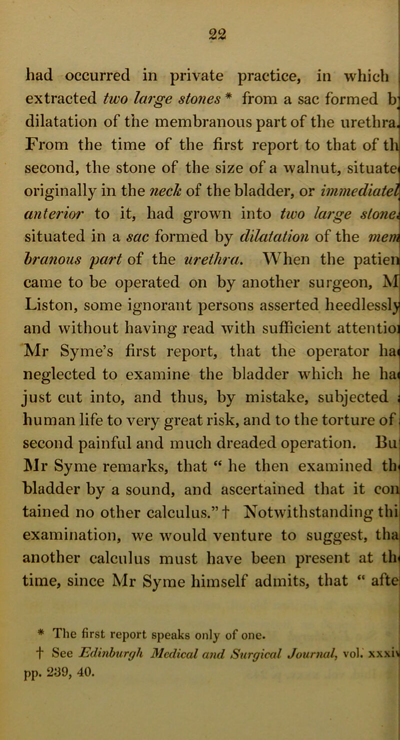 had occurred in private practice, in which extracted two large stones * from a sac formed b dilatation of the membranous part of the urethra* From the time of the first report to that of th second, the stone of the size of a walnut, situate' originally in the neck of the bladder, or immediatel anterior to it, had grown into two large stone, situated in a sac formed by dilatation of the mem branous part of the urethra. When the patien came to be operated on by another surgeon, Mj Liston, some ignorant persons asserted heedlessly and without having read with sufficient attentioi Mr Syme’s first report, that the operator ha^ neglected to examine the bladder which he hai just cut into, and thus, by mistake, subjected j human life to very great risk, and to the torture of \ second painful and much dreaded operation. Bu1 Mr Syme remarks, that “ he then examined tin bladder by a sound, and ascertained that it con tained no other calculus.” t Notwithstanding thi examination, we would venture to suggest, tha another calculus must have been present at tin time, since Mr Syme himself admits, that “ aftei * The first report speaks only of one. t See Edinburgh Medical and Surgical Journal, vol. xxxiv pp. 239, 40.