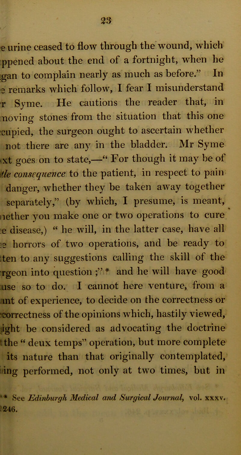 e urine ceased to flow through the wound, which ppened about the end of a fortnight, when he gan to complain nearly as much as before.” In e remarks which follow, I fear I misunderstand r Syme. He cautions the reader that, in noving* stones from the situation that this one o cupied, the surgeon ought to ascertain whether not there are any in the bladder. Mr Syme >xt goes on to state,—“ For though it may be of die consequence to the patient, in respect to pain danger, whether they be taken away together separately,” (by which, I presume, is meant, nether you make one or two operations to cure e disease,) “ he will, in the latter case, have all :e horrors of two operations, and be ready to ;ten to any suggestions calling the skill of the rgeon into question * and he will have good use so to do. I cannot here venture, from a mnt of experience, to decide on the correctness or •correctness of the opinions which, hastily viewed, ight be considered as advocating the doctrine i the “ deux temps” operation, but more complete its nature than that originally contemplated, ing performed, not only at two times, but in ' * See Edinburgh Medical and Surgical Journal, vol. xxxv. 246.