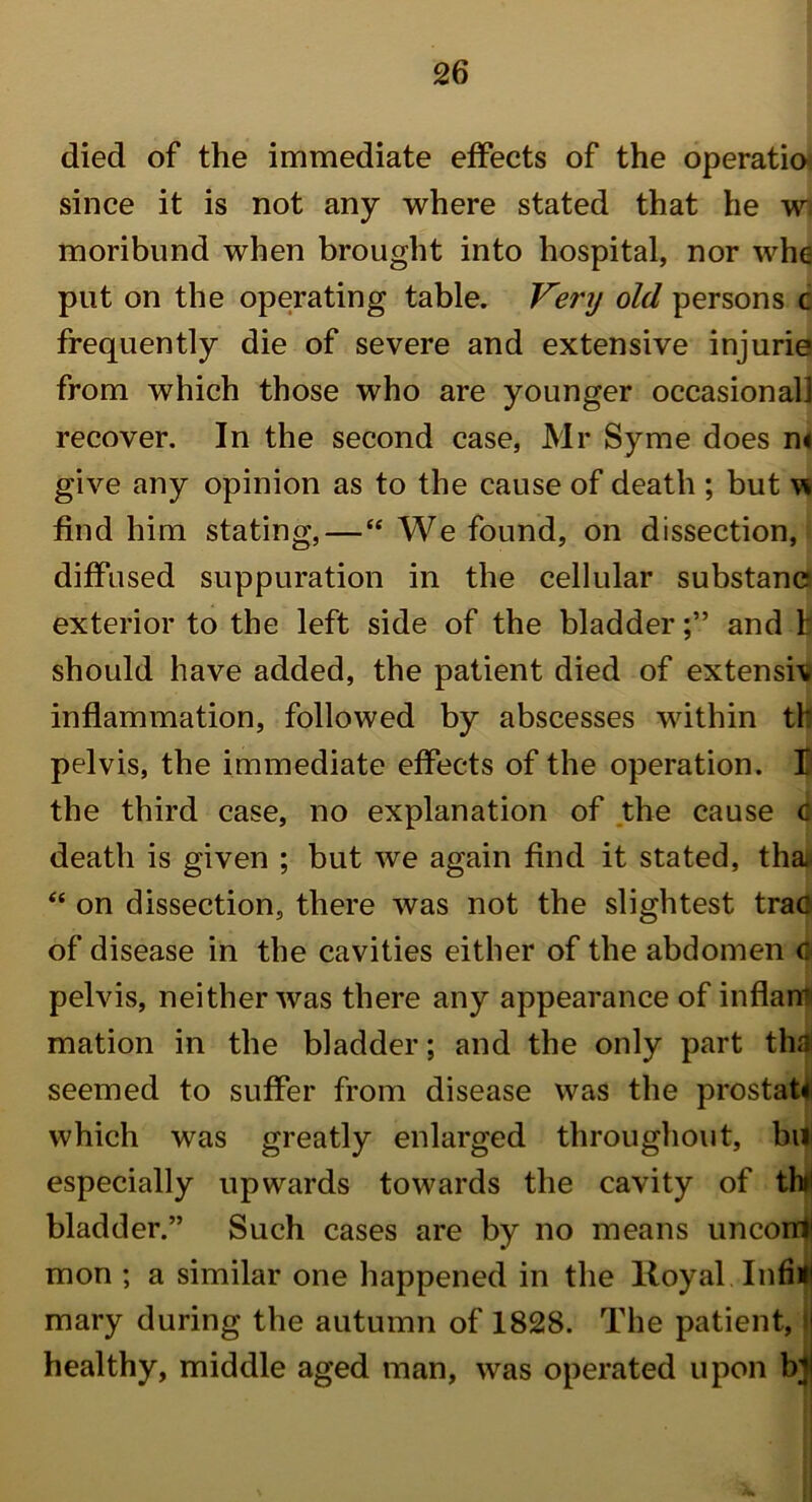 died of the immediate effects of the operatio since it is not any where stated that he w, moribund when brought into hospital, nor who put on the operating table. Very old persons c frequently die of severe and extensive injurie from which those who are younger occasional! recover. In the second case, Mr Syme does n< give any opinion as to the cause of death ; but w find him stating, — “ We found, on dissection, diffused suppuration in the cellular substane exterior to the left side of the bladder;” and t should have added, the patient died of extensiv inflammation, followed by abscesses within tb pelvis, the immediate effects of the operation. B the third case, no explanation of the cause c death is given ; but we again find it stated, thai “ on dissection, there was not the slightest trao of disease in the cavities either of the abdomen c pelvis, neither was there any appearance of in flam mation in the bladder; and the only part tha seemed to suffer from disease was the prostat! which was greatly enlarged throughout, bill especially upwards towards the cavity of tin* bladder.” Such cases are by no means uncorrl1 mon ; a similar one happened in the lloyal Infifl mary during the autumn of 1828. The patient, j healthy, middle aged man, was operated upon bij