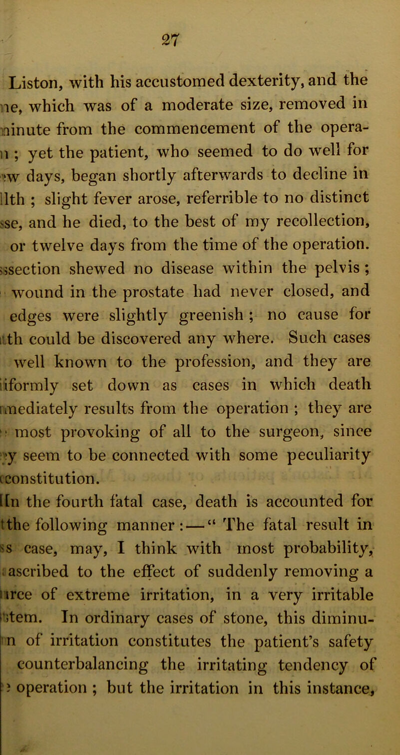 Liston, with his accustomed dexterity, and the ne, which was of a moderate size, removed in ninute from the commencement of the opera- n ; yet the patient, who seemed to do well for *w days, began shortly afterwards to decline in lth ; slight fever arose, referrible to no distinct >se, and he died, to the best of my recollection, or twelve days from the time of the operation, ^section shewed no disease within the pelvis ; wound in the prostate had never closed, and edges were slightly greenish ; no cause for nth could be discovered any where. Such cases well known to the profession, and they are iiformly set down as cases in which death unediately results from the operation ; they are i' most provoking of all to the surgeon, since ■y seem to be connected with some peculiarity i constitution. Itn the fourth fatal case, death is accounted for t the following manner: — “ The fatal result in ss case, may, I think with most probability, ascribed to the effect of suddenly removing a irce of extreme irritation, in a very irritable P;tem. In ordinary cases of stone, this diminu- n of irritation constitutes the patient’s safety counterbalancing the irritating tendency of ? operation ; but the irritation in this instance,