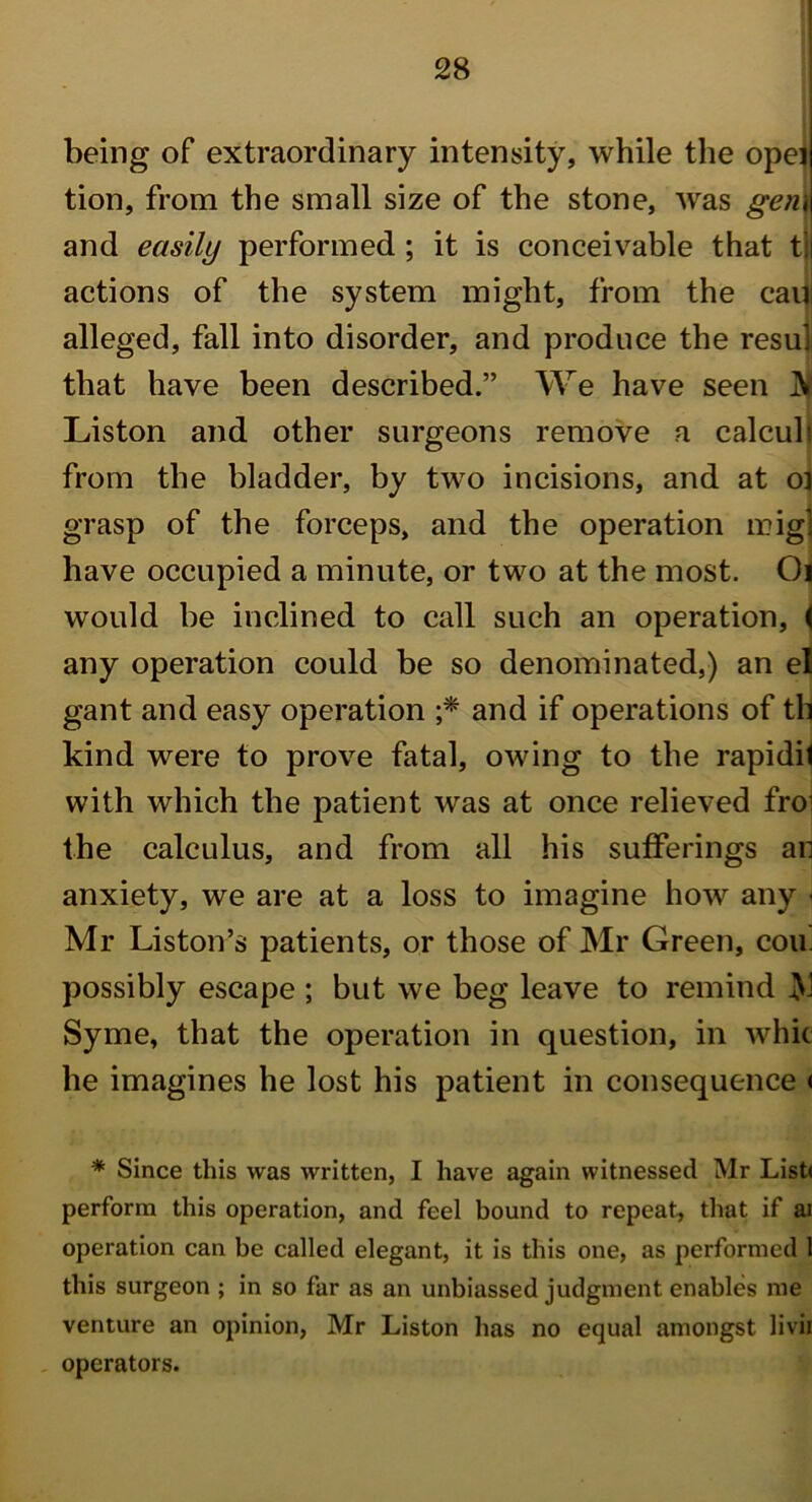 I being of extraordinary intensity, while the opei tion, from the small size of the stone, was gem and easily performed ; it is conceivable that tj actions of the system might, from the cam alleged, fall into disorder, and produce the resul that have been described.” We have seen ]V Liston and other surgeons remove a calculi from the bladder, by two incisions, and at o] grasp of the forceps, and the operation mig] have occupied a minute, or two at the most. Ol would be inclined to call such an operation, ( any operation could be so denominated,) an el gant and easy operation ;* and if operations of th kind were to prove fatal, owing to the rapidit with which the patient was at once relieved fro1 the calculus, and from all his sufferings an anxiety, we are at a loss to imagine how any < Mr Liston’s patients, or those of Mr Green, cou. possibly escape ; but we beg leave to remind Syme, that the operation in question, in whic he imagines he lost his patient in consequence < * Since this was written, I have again witnessed Mr List< perform this operation, and feel bound to repeat, that if ai operation can be called elegant, it is this one, as performed 1 this surgeon ; in so far as an unbiassed judgment enables me venture an opinion, Mr Liston has no equal amongst livii operators.