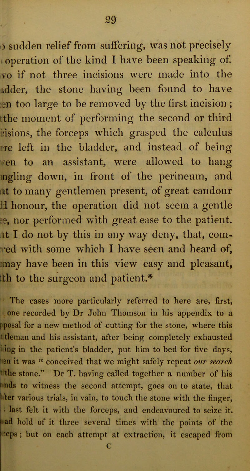 ) sudden relief from suffering, was not precisely operation of the kind I have been speaking of. vo if not three incisions were made into the idder, the stone having been found to have m too large to be removed by the first incision ; the moment of performing the second or third bisions, the forceps which grasped the calculus ire left in the bladder, and instead of being ven to an assistant, were allowed to hang ingling down, in front of the perineum, and ut to many gentlemen present, of great candour li honour, the operation did not seem a gentle nor performed with great ease to the patient, it I do not by this in any way deny, that, coin- 'ed with some which 1 have seen and heard of, may have been in this view easy and pleasant, ih to the surgeon and patient* The cases more particularly referred to here are, first, one recorded by Dr John Thomson in his appendix to a [ posal for a new method of cutting for the stone, where this t tleman and his assistant, after being completely exhausted ing in the patient’s bladder, put him to bed for five days, : m it was “ conceived that we might safely repeat our search the stone.” Dr T. having called together a number of his nds to witness the second attempt, goes on to state, that ’ter various trials, in vain, to touch the stone with the finger, • last felt it with the forceps, and endeavoured to seize it. ad hold of it three several times with the points of the *eps ; but on each attempt at extraction, it escaped from