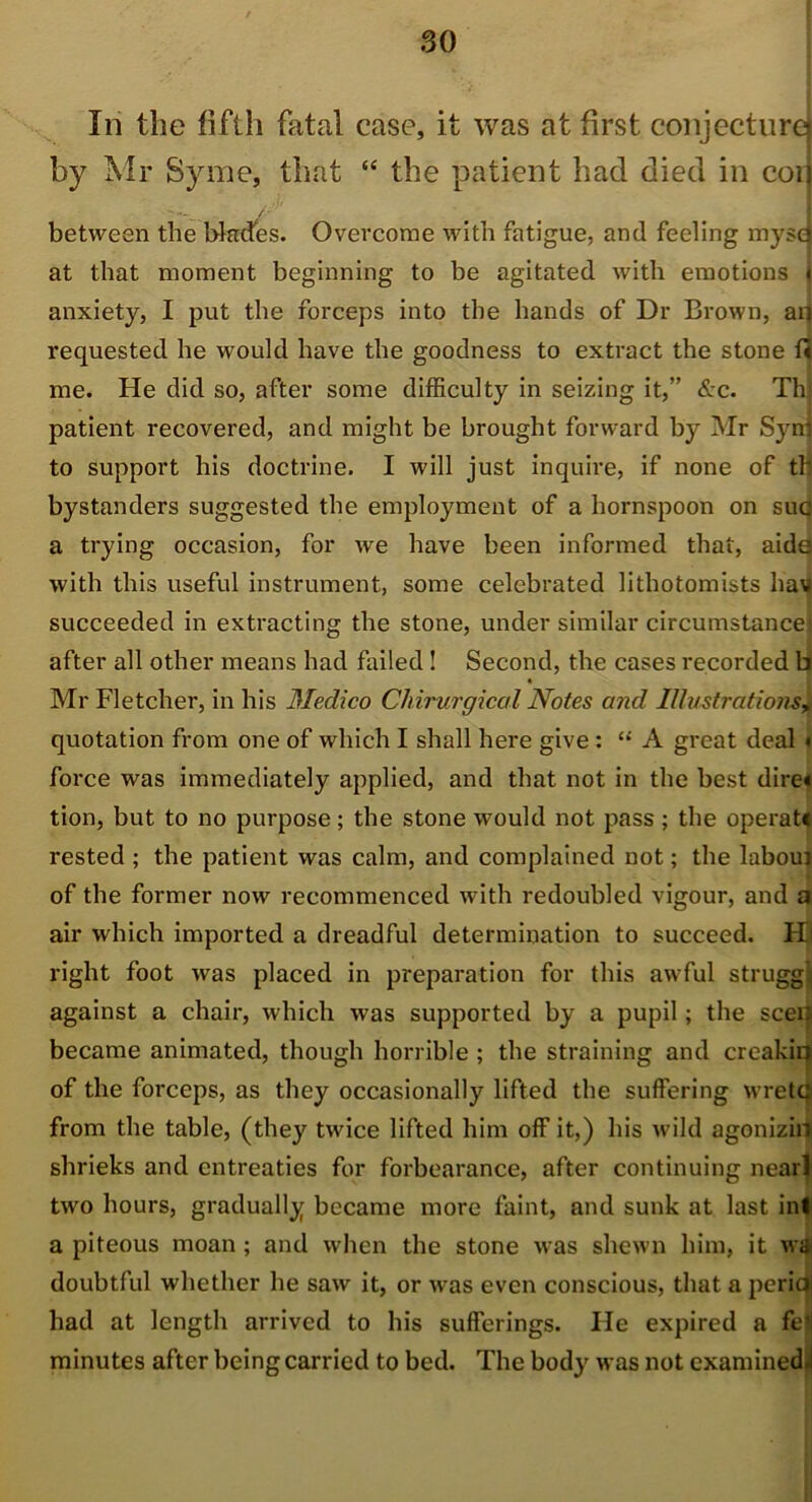 In the fifth fatal case, it was at first conjecture by Mr Syme, that “ the patient had died in coi between the Wades. Overcome with fatigue, and feeling myse at that moment beginning to be agitated with emotions anxiety, I put the forceps into the hands of Dr Brown, aq requested he would have the goodness to extract the stone me. He did so, after some difficulty in seizing it,” &c. Th; patient recovered, and might be brought forward by Mr Syni to support his doctrine. I will just inquire, if none of th bystanders suggested the employment of a hornspoon on sue a trying occasion, for we have been informed that, aida with this useful instrument, some celebrated lithotomists hav succeeded in extracting the stone, under similar circumstancei after all other means had failed! Second, the cases recorded b Mr Fletcher, in his Medico Chirurgical Notes and Illustrations+ quotation from one of which I shall here give : “ A great deal « force was immediately applied, and that not in the best dire# tion, but to no purpose; the stone would not pass; the operate rested ; the patient was calm, and complained not; the laboui of the former now recommenced with redoubled vigour, and a air which imported a dreadful determination to succeed. Hi right foot was placed in preparation for this awful strugg; against a chair, which was supported by a pupil; the seen became animated, though horrible ; the straining and creakia of the forceps, as they occasionally lifted the suffering wretdj from the table, (they twice lifted him off it,) his wild agonizin shrieks and entreaties for forbearance, after continuing nearl two hours, gradually became more faint, and sunk at last ini a piteous moan ; and when the stone was shewn him, it wa doubtful whether he saw it, or was even conscious, that a perid had at length arrived to his sufferings. He expired a fel minutes after being carried to bed. The body was not examined .i