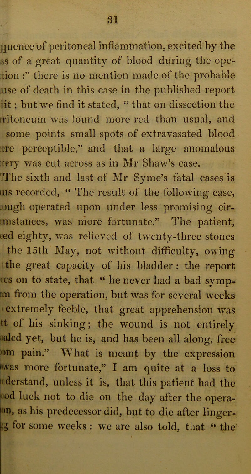 quence of peritoneal inflammation, excited by the ss of a great quantity of blood during the ope- tion there is no mention made of the probable use of death in this case in the published report it; but we find it stated, “ that on dissection the iritoneum was found more red than usual, and some points small spots of extravasated blood ?re perceptible,” and that a large anomalous ::ery was cut across as in Mr Shaw’s case. rThe sixth and last of Mr Syme’s fatal cases is ms recorded, “ The result of the following case, :ough operated upon under less promising cir- iinstances, was more fortunate.” The patient, ted eighty, was relieved of twenty-three stones the 15th May, not without difficulty, owing the great capacity of his bladder : the report ;es on to state, that “ he never had a bad symp- i n from the operation, but was for several weeks 1 extremely feeble, that great apprehension was tt of his sinking; the wound is not entirely aaled yet, but he is, and has been all along, free om pain.” What is meant by the expression was more fortunate,” I am quite at a loss to uderstand, unless it is, that this patient had the od luck not to die on the day after the opera- »n, as his predecessor did, but to die after linger- IZ for some weeks: we are also told, that “ the