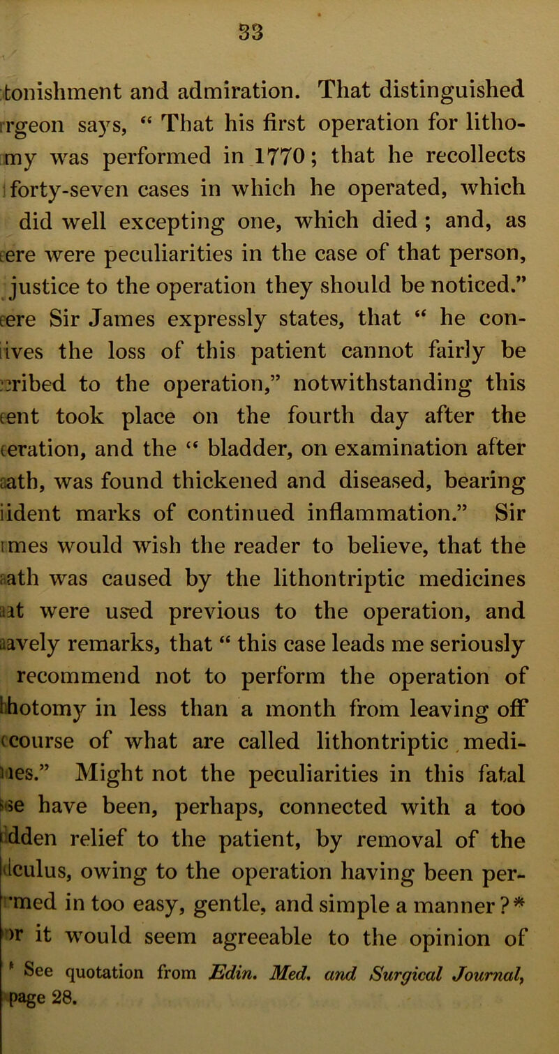 tonishment and admiration. That distinguished rrgeon says, “ That his first operation for litho- my was performed in 1770; that he recollects forty-seven cases in which he operated, which did well excepting one, which died ; and, as iere were peculiarities in the case of that person, justice to the operation they should be noticed.” tere Sir James expressly states, that “ he con- tives the loss of this patient cannot fairly be bribed to the operation,” notwithstanding this tent took place on the fourth day after the teration, and the “ bladder, on examination after aath, was found thickened and diseased, bearing iident marks of continued inflammation.” Sir imes would wish the reader to believe, that the aath was caused by the lithontriptic medicines et were used previous to the operation, and aavely remarks, that “ this case leads me seriously recommend not to perform the operation of ihotomy in less than a month from leaving off (course of what are called lithontriptic medi- ues.” Might not the peculiarities in this fatal e have been, perhaps, connected with a too i dden relief to the patient, by removal of the iculus, owing to the operation having been per- *med in too easy, gentle, and simple a manner?* >r it would seem agreeable to the opinion of * See quotation from Edin. Med. and Surgical Journal, page 28.
