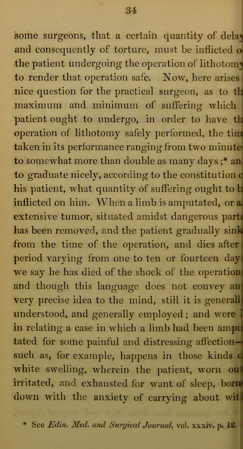 some surgeons, that a certain quantity of delaj and consequently of torture, must be inflicted o the patient undergoing the operation of lithotomy to render that operation safe. Now, here arises nice question for the practical surgeon, as to tb maximum and minimum of suffering which patient ought to undergo, in order to have tb operation of lithotomy safely performed, the tini taken in its performance ranging from two minute to somewhat more than double as many days an to graduate nicely, according to the constitution c his patient, what quantity of suffering ought to b inflicted on him. When a limb is amputated, or a. extensive tumor, situated amidst dangerous parti has been removed, and the patient gradually sink from the time of the operation, and dies after period varying from one to ten or fourteen day: we say he has died of the shock of the operation ; and though this language does not convey am very precise idea to the mind, still it is generally understood, and generally employed ; and were 1 in relating a case in which a limb had been ampu tated for some painful and distressing affection — such as, for example, happens in those kinds 4j white swelling, wherein the patient, worn oui; irritated, and exhausted for want of sleep, borml down with the anxiety of carrying about witi * See Edin. Med. and Surgical Journal, vol. xxxiv. p. lit i