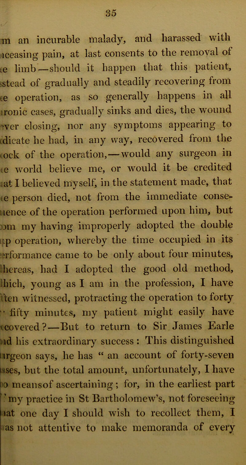 m an incurable malady, and harassed with iceasing pain, at last consents to the removal of ie limb—should it happen that this patient, >stead of gradually and steadily recovering from te operation, as so generally happens in all ironic cases, gradually sinks and dies, the wound iver closing, nor any symptoms appearing to tdicate he had, in any way, recovered from the (ock of the operation,—would any surgeon in te world believe me, or would it be credited ; at I believed myself; in the statement made, that <e person died, not from the immediate conse- uence of the operation performed upon him, but om my having improperly adopted the double up operation, whereby the time occupied in its urformance came to be only about four minutes, ihereas, had I adopted the good old method, ihich, young as I am in the profession, I have \ ten witnessed, protracting the operation to forty fifty minutes, my patient might easily have (covered?—But to return to Sir James Earle ad his extraordinary success : This distinguished i irgeon says, he has “ an account of forty-seven i tses, but the total amount, unfortunately, 1 have 'o meansof ascertaining; for, in the earliest part ■ my practice in St Bartholomew’s, not foreseeing lat one day I should wish to recollect them, I as not attentive to make memoranda of every