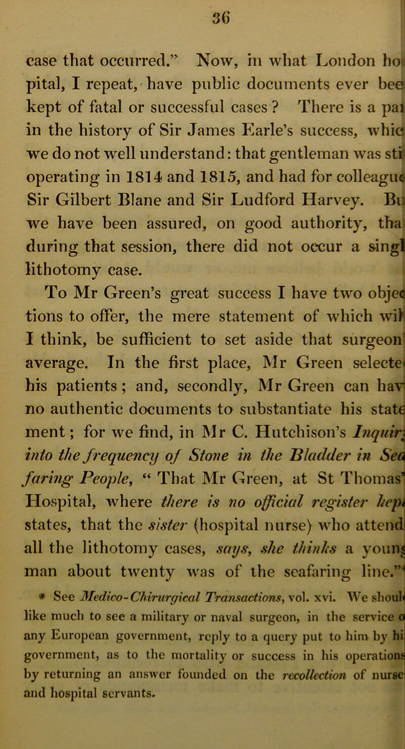 case that occurred.’ Now, in what London ho;i pital, I repeat, have public documents ever beei kept of fatal or successful cases ? There is a par in the history of Sir James Earle’s success, wine we do not well understand: that gentleman was str operating in 1814 and 1815, and had for colleague Sir Gilbert Blane and Sir Ludford Harvey. Bu we have been assured, on good authority, tha during that session, there did not occur a singl lithotomy case. To Mr Green’s great success I have two objec tions to offer, the mere statement of which wit I think, be sufficient to set aside that surgeon' average. In the first place, Mr Green selecte< his patients; and, secondly, Mr Green can hav no authentic documents to substantiate his state ment; for we find, in Mr C. Hutchison’s Inquire into the frequency of Stone in the 'Bladder in Sea faring People, “ That Mr Green, at St Thomas’ Hospital, where there is no official register kepi states, that the sister (hospital nurse) who attend all the lithotomy cases, says, she thinks a young man about twenty was of the seafaring line.”* * See Medico-Chirurgical Transactions, vol. xvi. We shouh like much to see a military or naval surgeon, in the service d any European government, reply to a query put to him by hi. government, as to the mortality or success in his operation^ by returning an answer founded on the recollection of nurse: and hospital servants.