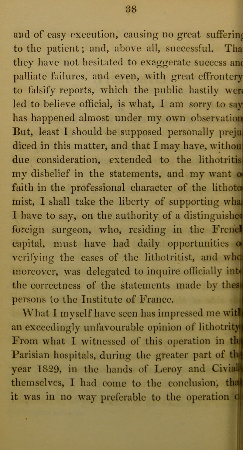 and of easy execution, causing no great suffering to the patient; and, above all, successful. Tha they have not hesitated to exaggerate success anc palliate failures, and even, with great effrontery to falsify reports, which the public hastily wer< led to believe official, is what, I am sorry to say! has happened almost under my own observation! But, least I should be supposed personally prejui diced in this matter, and that I may have, withou due consideration, extended to the lithotritis; my disbelief in the statements, and my want o* faith in the professional character of the lithotci mist, I shall take the liberty of supporting whai I have to say, on the authoritjr of a distinguished foreign surgeon, who, residing in the Frencl capital, must have had daily opportunities a verifying the cases of the lithotritist, and whq moreover, was delegated to inquire officially int< the correctness of the statements made by thesi persons to the Institute of France. || What I myself have seen has impressed me wit! an exceedingly unfavourable opinion of lithotrityj From what I witnessed of this operation in tl Parisian hospitals, during the greater part of thp year 1S29, in the hands of Leroy and Civial|l themselves, I had come to the conclusion, thi it was in no way preferable to the operation