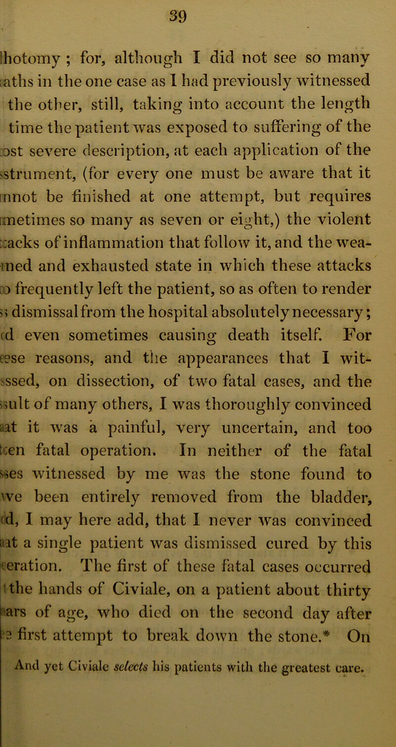 lhotomy ; for, although I did not see so many ;aths in the one case as I had previously witnessed the other, still, taking into account the length time the patient was exposed to suffering of the Dst severe description, at each application of the 'Strument, (for every one must be aware that it innot be finished at one attempt, but requires imetimes so many as seven or eight,) the violent ;;acks of inflammation that follow it, and the wea- med and exhausted state in which these attacks 3 frequently left the patient, so as often to render n dismissal from the hospital absolutely necessary; id even sometimes causing death itself. For e?se reasons, and the appearances that I wit- ssed, on dissection, of two fatal cases, and the suit of many others, I was thoroughly convinced aat it was a painful, very uncertain, and too t;en fatal operation. In neither of the fatal wes witnessed by me was the stone found to we been entirely removed from the bladder, <d, 1 may here add, that I never was convinced aat a single patient was dismissed cured by this iteration. The first of these fatal cases occurred the hands of Civiale, on a patient about thirty ars of age, who died on the second day after 3 first attempt to break down the stone.* On And yet Civiale selects his patients with the greatest care.