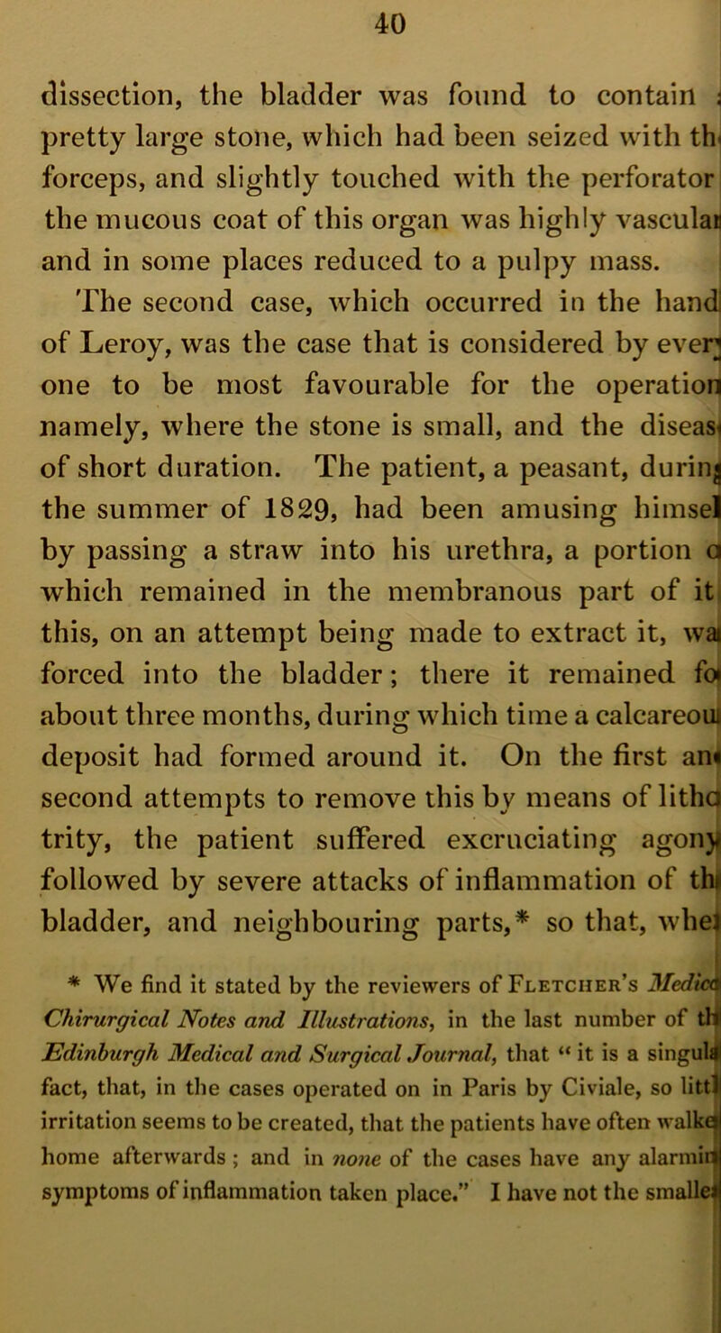 dissection, the bladder was found to contain j pretty large stone, which had been seized with th< forceps, and slightly touched with the perforator the mucous coat of this organ was highly vasculan and in some places reduced to a pulpy mass. The second case, which occurred in the hand! of Leroy, was the case that is considered by ever one to be most favourable for the operation namely, where the stone is small, and the disease of short duration. The patient, a peasant, during the summer of 1829, had been amusing himsel by passing a straw into his urethra, a portion a which remained in the membranous part of it this, on an attempt being made to extract it, wai forced into the bladder; there it remained fo* about three months, during which time a calcareoui deposit had formed around it. On the first an« second attempts to remove this by means of litha trity, the patient suffered excruciating agony followed by severe attacks of inflammation of thi bladder, and neighbouring parts,* so that, whei * We find it stated by the reviewers of Fletcher’s Medic4 Chirurgical Notes and Illustrations, in the last number of tW Edinburgh Medical and Surgical Journal, that “ it is a singulfll fact, that, in the cases operated on in Paris by Civiale, so littl irritation seems to be created, that the patients have often walkej home afterwards ; and in none of the cases have any alarmii} symptoms of inflammation taken place.” I have not the smallel