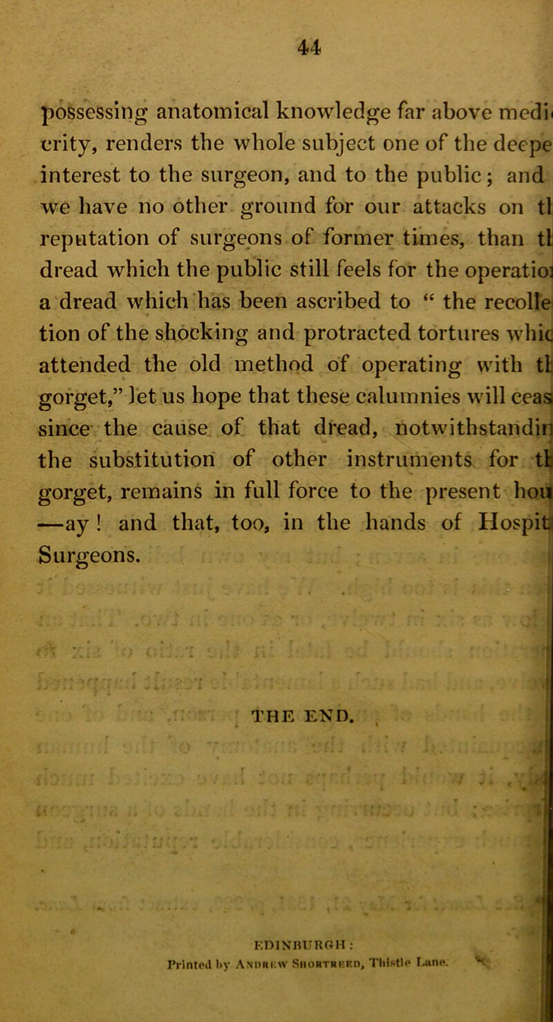 possessing anatomical knowledge far above medi< crity, renders the whole subject one of the deepe interest to the surgeon, and to the public; and we have no other ground for our attacks on tl reputation of surgeons of former times, than tl dread which the public still feels for the operatio] a dread which has been ascribed to “ the recolle tion of the shocking and protracted tortures whic attended the old method of operating with tl gorget,” let us hope that these calumnies will ceas since the cause of that dread, notwithstandin the substitution of other instruments for tt gorget, remains in full force to the present hou —ay ! and that, too, in the hands of Hospiti Surgeons. THE END EDINBURGH: Printed by Andrkw Shortrukd, Thistle Lane.