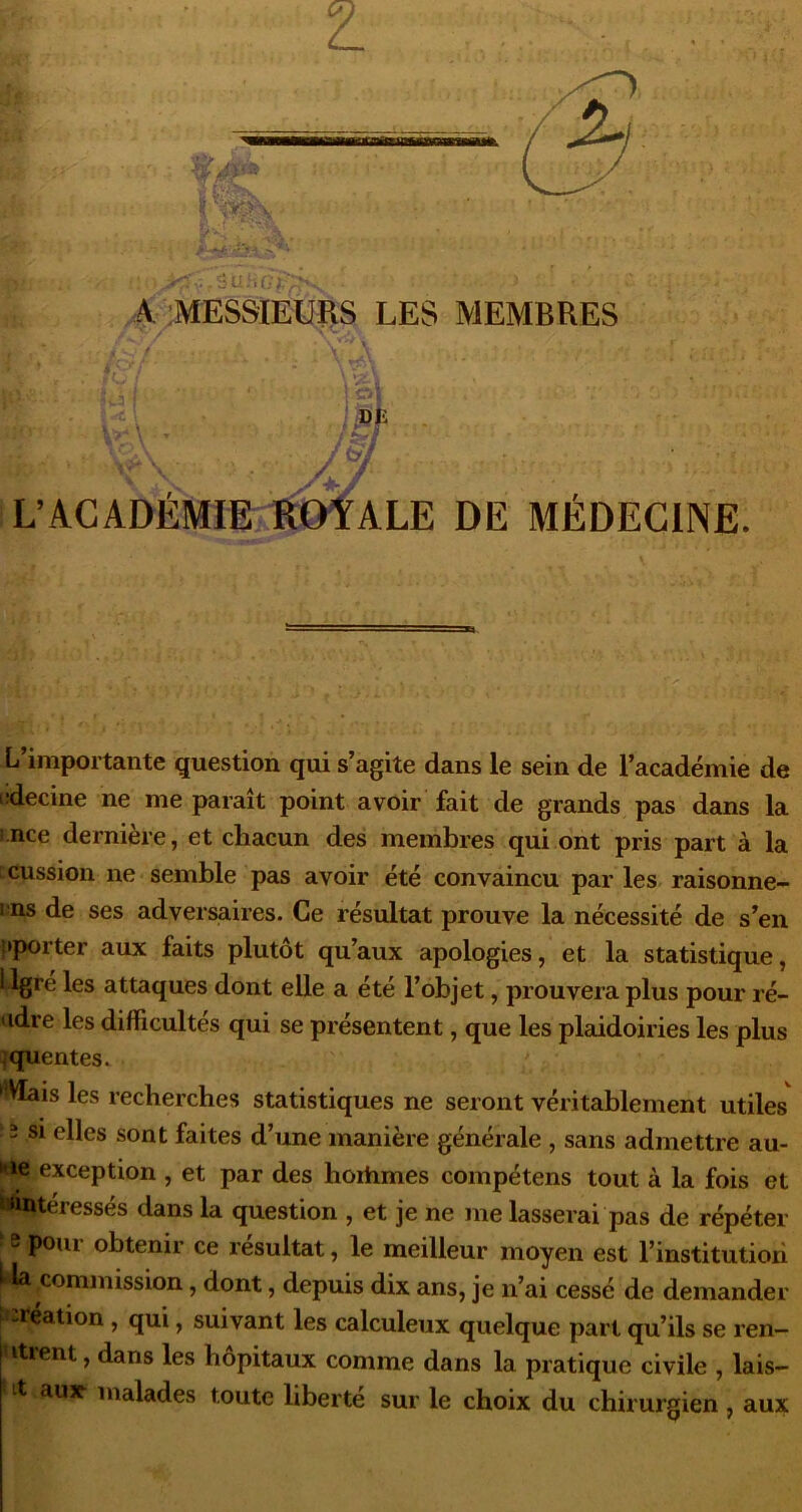 Z A ;MESSIEURS LES MEMBRES '» • L\^.CkDÈMimimALE DE MÉDECINE. L’importante question qui s’agite dans le sein de l’académie de lîdecine ne me paraît point avoir fait de grands pas dans la rnce dernière, et chacun des membres qui ont pris part à la :cussion ne semble pas avoir été convaincu par les raisonne- ens de ses adversaires. Ce résultat prouve la nécessité de s’en {►porter aux faits plutôt qu’aux apologies, et la statistique, Llgré les attaques dont elle a été l’objet, prouvera plus pour ré- udre les difficultés qui se présentent, que les plaidoiries les plus {quentes. *^VIais les recherches statistiques ne seront véritablement utiles 2 si elles sont faites d’une manière générale , sans admettre au- «e exception , et par des hortimes compétens tout à la fois et ^intéressés dans la question , et je ne me lasserai pas de répéter ^ poui obtenir ce résultat, le meilleur moyen est 1’institutioii commission, dont, depuis dix ans, je n’ai cessé de demander ^'iréation, qui, suivant les calculeux quelque part qu’ils se ren- itient, dans les hôpitaux comme dans la pratique civile , lais- it aux malades toute liberté sur le choix du chirurgien, aux