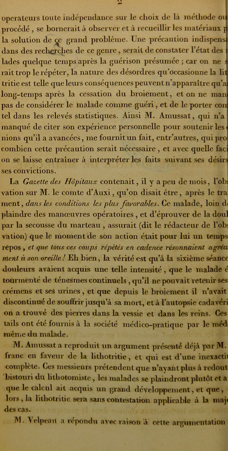 operateurs toute indépendance sur le clioix de là inétliode oi procédé , se bornerait à observer et à recueillir les matériaux j la solution de ^e grand problème. Une précaution indispens dans des rechefcbes de ce genre, serait de constater l’état des lades quelque temps après la guérison présumée ; car on ne : raittrop le répéter, la nature des désordres qu’occasionne la lil tritie est telle que leurs conséquences peuvent n’apparaître qu’a long-temps après la cessation du broiement, et on ne man pas de considérer le malade comme guéri, et de le porter con tel dans les relevés statistiques. Ainsi M. Amussat, qui n’a manqué de citer son expérience personnelle pour soutenir les nions qu’il a avancées, me fournit un fait, entr’autres, qui pço combien cette précaution serait nécessaire, et avec quelle fac on se laisse entraîner à interpréter les faits suivant ses désirî ses convictions. La Gazette des Hôpitaux contenait, il y a peu de mois, l’ob vation sur M. le comte d’Auxi, qu’on disait être, après le tra ment, dans les conditions les plus favorables. Ce maladé, loin di plaindre des manœuvres opératoires, et d’éprouver de la doul par la secousse du marteau , assurait (dit le rédacteur de l’ob: vation) que le moment de son action était pour lui un temps l'Cpos , et que tous ces coups répétés en cadence résonnaient agréa ment à son oreille ! Eh bien, la vérité est qu’à la sixième séance douleurs avaient acquis une telle intensité, que le malade é tourmenté de ténesmes continuels, qu’il ne pouvait retenir ses crémens et ses urines , et que depuis le broiement il n’avait discontinué de souffrir jusqu’à sa mort, et à l’autopsie cadavéri on a trouvé des pieiTes dans la vessie et dans les reins. Ces tails ont été fournis à la société médico-pratique par le méd même du malade. M. Amussat a reproduit un argument présenté déjà par M. franc en faveur de la lithotritie, et qui est d’une inexactil complète. Ces messieurs prétendent que n’ayant plus à redout bistouri du lithotomiste, les malades se plaindront plutôt et a que le calcul ait acquis un grand développement, et que, lors, la lithotritie sera sans contestation applicable à la inaji des cas. M. Velpeau a ix'pondu avec raison à cette argumentation