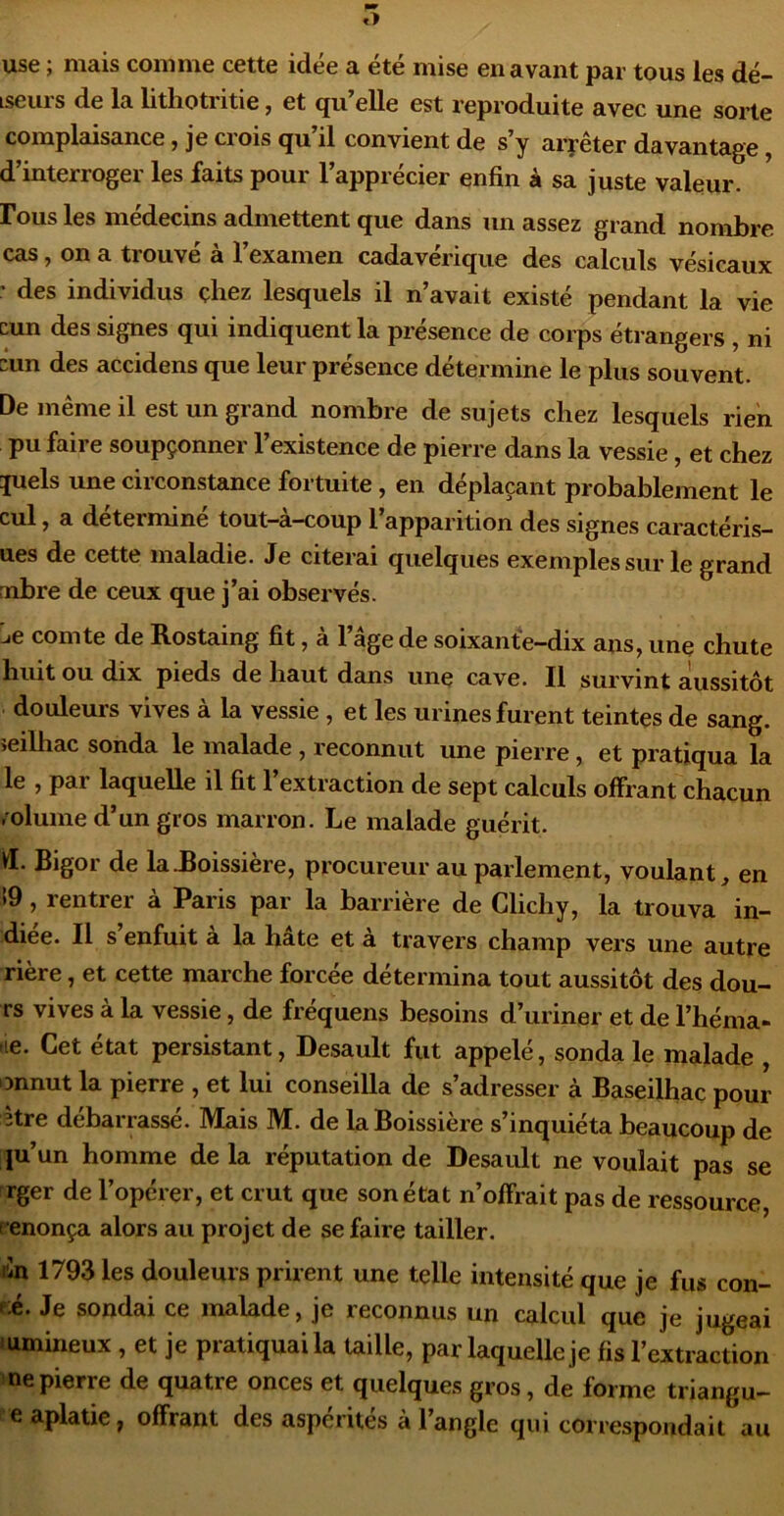 use ; mais comme cette idée a été mise en avant par tous les dé- Lseui s de la lithotritie j et qu elle est reproduite avec une sorte complaisance, je crois qu’il convient de s’y arrêter davantage, d’interroger les faits pour l’apprécier enfin à sa juste valeur. Fous les médecins admettent que dans un assez grand nombre cas, on a trouvé à l’examen cadavérique des calculs vésicaux ' des individus çhez lesquels il n’avait existé pendant la vie cun des signes qui indiquent la présence de corps étrangers , ni cun des accidens que leur présence détermine le plus souvent. De même il est un grand nombre de sujets chez lesquels rien pu faire soupçonner l’existence de pierre dans la vessie, et chez juels une circonstance fortuite, en déplaçant probablement le cul, a déterminé tout-à-coup l’apparition des signes caractéris- ues de cette maladie. Je citerai quelques exemples sur le grand mbre de ceux que j’ai observés. :ie comte de Rostaing fit, à l’âge de soixante-dix ans, une chute huit ou dix pieds de haut dans une cave. Il survint aussitôt douleurs vives à la vessie , et les urines furent teintes de sang, îeilhac sonda le malade , reconnut une pierre, et pratiqua la le , par laquelle il fit l’extraction de sept calculs offrant chacun /olume d’un gros marron. Le malade guérit. Vl. Bigor de la.Boissière, procureur au parlement, voulant, en i9 , rentrer à Paris par la barrière de Clichy, la trouva in- diee. Il s enfuit a la hâte et à travers champ vers une autre rière, et cette marche forcée détermina tout aussitôt des dou- rs vives à la vessie, de fréquens besoins d’uriner et de l’héma- lie. Cet état persistant, Desault fut appelé, sonda le malade , onnut la pierre , et lui conseilla de s’adresser à Baseilhac pour être débarrassé. Mais M. de la Boissière s’inquiéta beaucoup de ju’un homme de la réputation de Desault ne voulait pas se rger de l’opérer, et crut que son état n’offrait pas de ressource r enonça alors au projet de se faire tailler. lîn 1793 les douleurs prirent une telle intensité que je fus con- -;é. Je sondai ce malade, je reconnus un calcul que je jugeai 'umineux , et je pratiquai la taille, par laquelle je fis l’extraction ne pierre de quatre onces et quelques gros, de forme triangu- e aplatie, offrant des aspérités à l’angle qui correspondait au