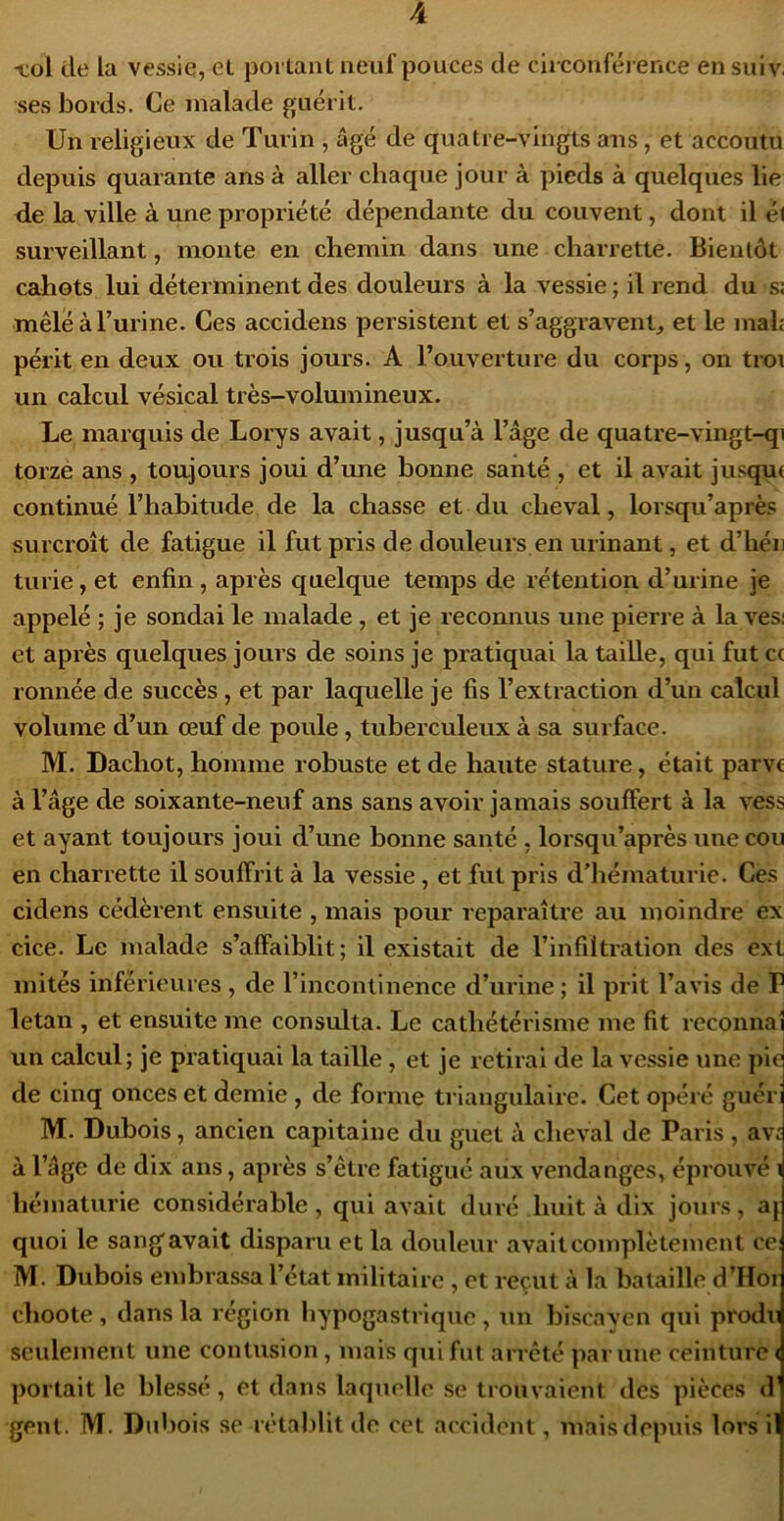 ■col de la vessie, et poi tant neuf pouces de cii conférence ensuiv. ses bords. Ce malade guérit. Un religieux de Turin, âgé de quatre-vingts ans, et accoutu depuis quarante ans à aller chaque jour à pieds à quelques lie de la ville à une propriété dépendante du couvent, dont il él surveillant, monte en chemin dans une charrette. Bientôt cahots lui déterminent des douleurs à la vessie; il rend du s: mêlé à Burine. Ces accidens persistent et s’aggravent, et le mah périt en deux ou trois jours. A l’ouverture du corps, on tro\ un calcul vésical très-volumineux. Le marquis de Loi'ys avait, jusqu’à l’âge de quatre-vingt-qi torze ans , toujours joui d’une bonne santé , et il avait jusqçu continué l’habitude de la chasse et du cheval, lorsqu’après surcroît de fatigue il fut pris de douleurs en urinant, et d’héii turie, et enfin , après quelque temps de rétention d’urine je appelé ; je sondai le malade, et je reconnus une pierre à la ves; et après quelques jours de soins je pratiquai la taille, qui fut c< ronnée de succès, et par laquelle je fis l’extraction d’un calcul volume d’un œuf de poule, tuberculeux à sa surface. M. Dachot, homme robuste et de haute stature, était parvc à l’âge de soixante-neuf ans sans avoir jamais souffert à la vess et ayant toujours joui d’une bonne santé , lorsqu’après une cou en charrette il souffrit à la vessie, et fut pris d'hématurie. Ces cidens cédèrent ensuite , mais pour reparaître au moindre ex cice. Le malade s’affaiblit; il existait de l’infiltration des ext letan , et ensuite me consulta. Le cathétérisme me fit reconnal un calcul; je pratiquai la taille, et je retirai de la vessie une pic de cinq onces et demie , de forme triangulaire. Cet opéré guéri M. Dubois, ancien capitaine du guet à cheval de Paris , av: à l’âge de dix ans, après s’être fatigué aux vendanges, éprouvé i hématurie considérable, qui avait duré huit à dix jours, aj quoi le sangavait disparu et la douleur avaitcomplètemcnt ce: M. Dubois embrassa l’état militaire , et reçut à la bataille d’Hoi choote, dans la région hypogastrique, un biscayen qui produ seulement une contusion, mais qui fut arreté par une ceinture < portait le blessé, et dans laquelle se trouvaient des pièces <!' gent. M. Dubois se rétablit de cet accident, mais depuis lors il