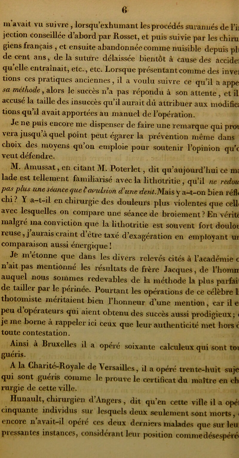 m avait vu suivie , lorsqu’exhumant les procédés surarmés de l’ii jection conseillée d’abord par Rosset, et puis suivie par les chiru giens français , et ensuite abandonnée comme nuisible depuis pli de cent ans, de la suture délaissée bientôt à cause des accidei qu elle entraînait, etc., etc. Lorsque présentant comme des invei tions ces pratiques anciennes, il a voulu suivre ce qu’il a appe sa méthode, alors le succès n’a pas répondu à son attente , et il accusé la taille des insuccès qu’il aurait dû attribuer aux modifia tions qu il avait apportées au manuel de l’opération. Je ne puis encore me dispenser de faire une remarque qui proi veia jusqu à quel point peut égarer la prévention même dans choix des moyens qu on emploie pour soutenir l’opinion qu’c veut défendre. M. Amussat, en citant M. Poterlet, dit qu’au]ourd’bui ce m« lade est tellement familiarisé avec la lithotritie, qu’il ne redou pas plus une séance que Havulsion dhme dent.Mais y a-t-on bien réfl< cbi? Y a-t-il enchimrgie des douleurs plus violentes que cell( avec lesquelles on compare une séance de broiement ? En vérité malgré ma conviction que la lithotritie est souvent fort douloi reuse, j auiais craint d être taxé d’exagération en employant ur comparaison aussi énergique ! Jè m’étonne que dans les divers relevés cités à l’académie c n ait pas mentionné les résultats de frère Jacques, de l’homn auquel nous sommes redevables de la méthode la plus parfaii de taillei pai le perinee. Pourtant les opérations de ce célèbre 1 thotomiste méritaient bien l’honneur d’une mention, car il e peu d opérateurs qui aient obtenu des succès aussi prodigieux ; ( je me borne à rappeler ici ceux que leur authenticité met hoi's c toute contestation. Ainsi à Bruxelles il a opéré soixante calculeux qui sont toi guéris. A la Charité-Royale de Versailles, il a opéré trente-huit suje qui sont gueiis comme le prouve le certificat du maître en ch rurgie de cette ville. Hunault, chirurgien d Angers , dit qu’en cette ville il a opéi cinquante individus sur lesquels deux seulement sont morts, ( encoie n avait—il opéré ces deux derniers malades que sur leu piessantes instances, considérant leur position commedésespéi'é»