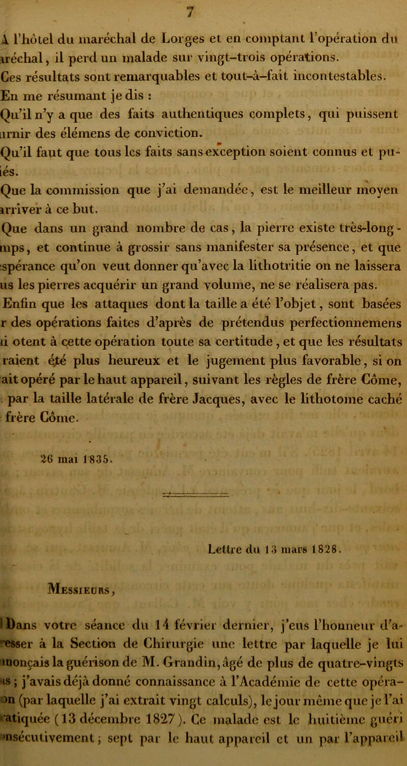 k l’hôtel du maréchal de Lorges et en comptant l’opération du iréchal, il perd un malade sur vingt-trois opérations. Ces résultats sont remarquables et tout-à-fait incontestables. En me résumant je dis : Qu’il n’y a que des faits authentiques complets, qui puissent Lirnir des élémens de conviction. Qu’il faut que tous les faits sans exception soient connus et pu- iés. Que la commission que j’ai demandée, est le meilleur moyen irriver à ce but. Que dans un grand nombre de cas, la pierre existe très-long - mps, et continue à grossir sans manifester sa présence, et que :spérance qu’on veut donner qu’avec la lithotritie on ne laissera us les pierres acquérir un grand volume, ne se réalisera pas. Enfin que les attaques dont la taille a été l’objet, sont basées r des opérations faites d’après de prétendus perfectionnemens d Otent à cette opération toute sa certitude, et que les résultats raient éfé plus heureux et le jugement plus favorable, si on ait opéré par le haut appareil, suivant les règles de frère Corne, . par la taille latérale de frère Jacques, avec le lithotome caché frère Corne. 26 mai 1835. Lettre du 13 mars 1828. Messieurs, iDans votre séance du l4 février dernier, j’eus l’honneur d’a- esser à la Section de Chirurgie une lettre par laquelle je lui monçais la guérison de M. Grandin,âgé de plus de quatre-vingts 'is ; j’avais déjà donné connaissance à l’Académie de cette opéra- on (par laquelle j’ai extrait vingt calculs), le jour même que je l’ai • atiquée (13 décembre 1827). Ce malade est le huitième guéri •nsécutivement j sept par le haut appareil et un par l’appareil