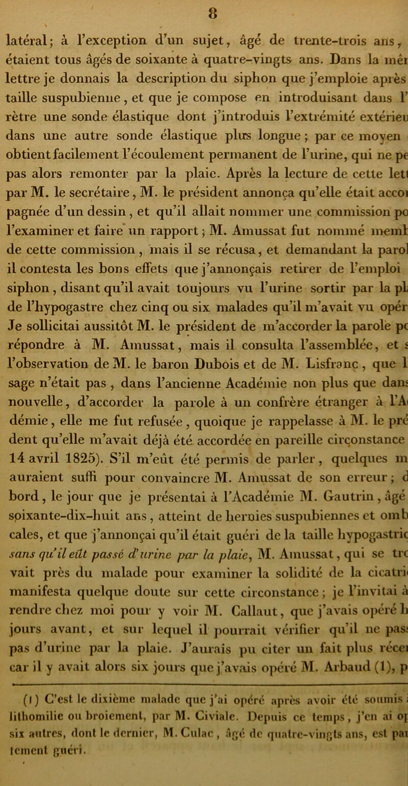 latéral; à l’exception d’un sujet, âgé de trente-trois ans, étaient tous âgés de soixante à quatre-vingts ans. Dans la inêi lettre je donnais la description du siphon que j’emploie après taille suspuhienue, et que je compose en introduisant dans 1’ rètre une sonde élastique dont j’introduis l’extrémité extérieu dans une autre sonde élastique plus longue ; par ce moyen obtientfacileinent l’écoulement permanent de l’urine, qui ne pe pas alors remonter par la plaie. Après la lecture de cette leti par M. le secrétaire, M. le président annonça qu’elle était accoi pagnée d’un dessin, et qu’il allait nommer une commission po l’examiner et faire* un rapport ; M. Amussat fut nommé meml de cette commission, mais il se récusa, et demandant la paroi il contesta les bons effets que j’annonçais retiier de l’emploi siphon, disant qu’il avait toujours vu l’urine sortir par la pL de l’hypogastre chez cinq ou six malades qu’il m’avait vu opér Je sollicitai aussitôt M. le président de m’accorder la parole pc répondre à M. Amussat, mais il consulta l’assemblée, et £ l’observation de M. le baron Dubois et de M. Lisfranç , que 1 sage n’était pas , dans l’ancienne Académie non plus que daru nouvelle, d’accorder la parole à un confrère étranger à l’Ai démie, elle me fut refusée , quoique je rappelasse à M. le pré dent qu’elle m’avait déjà été accordée en pareille circonstance 14 avril 1825). S’il m’eût été permis de parler, quelques m auraient suffi pour convaincre M. Amussat de son erreur ; à bord, le jour que je présentai à TAcadémie M. Gautrin, âgé spixante-dix-huit ans, atteint de hernies suspubiennes et omb cales, et que j’annonçai qu’il était guéri de la taille hypogastric sans qu il eût passé d’urine par la plaie ^ M. Amussat, qui se trc vait près du malade pour examiner la solidité de la cicatrii manifesta quelque doute sur cette circonstance ; je l’invitai à rendre chez moi pour y voir M. Callaut, que j’avais opéré h jours avant, et sur lequel il pourrait vérifier qu’il ne pas: pas d’urine par la plaie. J’aurais pu citer un fait plus récei car il y avait alors six jours que j’avais opéré M. Arbaud (1), p (l) C’est le dixième malade que j’ai opéré après avoir été soumis i lilhomilie ou broiement, par M. Civialc. Depuis ce temps, j’en ai Of six autres, dont le dernier, M. Culac , âgé de quatre-vingts ans, est par Icmenl guéri.