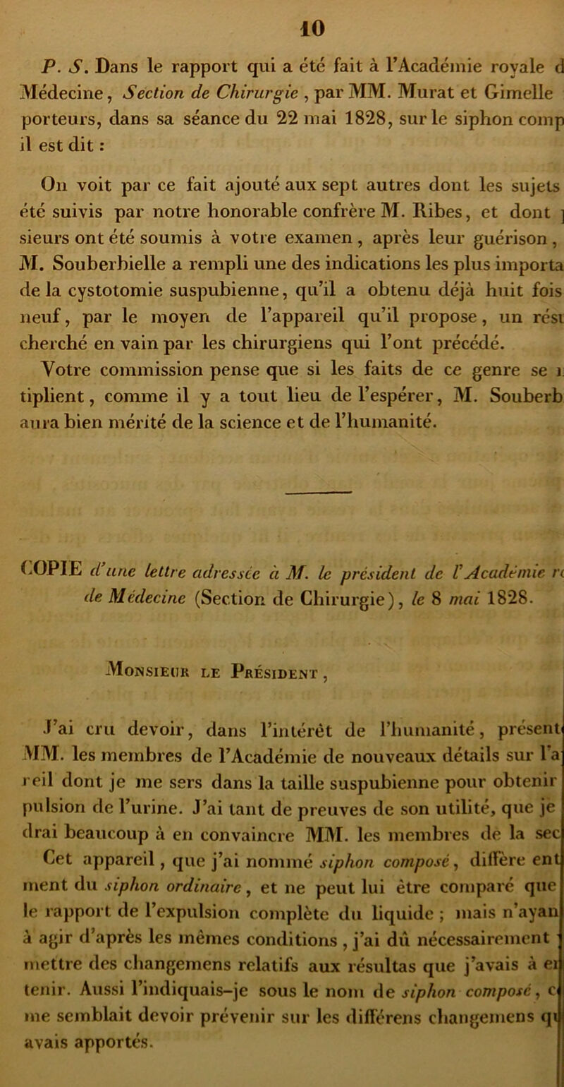 P. s. Dans le rapport qui a été fait à l’Académie royale d Médecine, Section de Chirurgie , par MM. Murat et Gimclle porteurs, dans sa séance du 22 mai 1828, sur le siphon comp il est dit : Ou voit par ce fait ajouté aux sept autres dont les sujets été suivis par notre honorable confrère M. Ribes, et dont ] sieurs ont été soumis à votre examen, après leur guérison , M. Souberbielle a rempli une des indications les plus importa delà cystotomie suspubienne, qu’il a obtenu déjà huit fois neuf, par le moyen de l’appareil qu’il propose, un rési cherché en vain par les chirurgiens qui l’ont précédé. Votre commission pense que si les faits de ce genre se i tiplient, comme il y a tout lieu de l’espérer, M. Souberb aura bien mérité de la science et de l’humanité. d une lettre adressée à M. le président de VAcadémie n de Médecine (Section de Chirurgie), le 8 mai 1828. MoNsiEtiK LE Président , J’ai cru devoir, dans l’intérét de riiumanité, présent MM. les membres de l’Académie de nouveaux détails sur l’a reil dont je me sers dans la taille suspubienne pour obtenir pulsion de l’urine. J’ai tant de preuves de son utilité, que jè drai beaucoup à en convaincre MM. les membres de la sec Cet appareil, que j’ai nommé siphon composé^ diffère ent ment du siphon ordinaire, et ne peut lui être comparé que le rapport de l’expulsion complète du liquide ; mais n’ayan à agir d’après les mêmes conditions , j’ai dû nécessairement mettre des changemens relatifs aux résultas que j’avais à ei tenir. Aussi l’indiquais-je sous le nom de siphon composé ^ c me semblait devoir prévenir sur les différens changemens qi avais apportés.