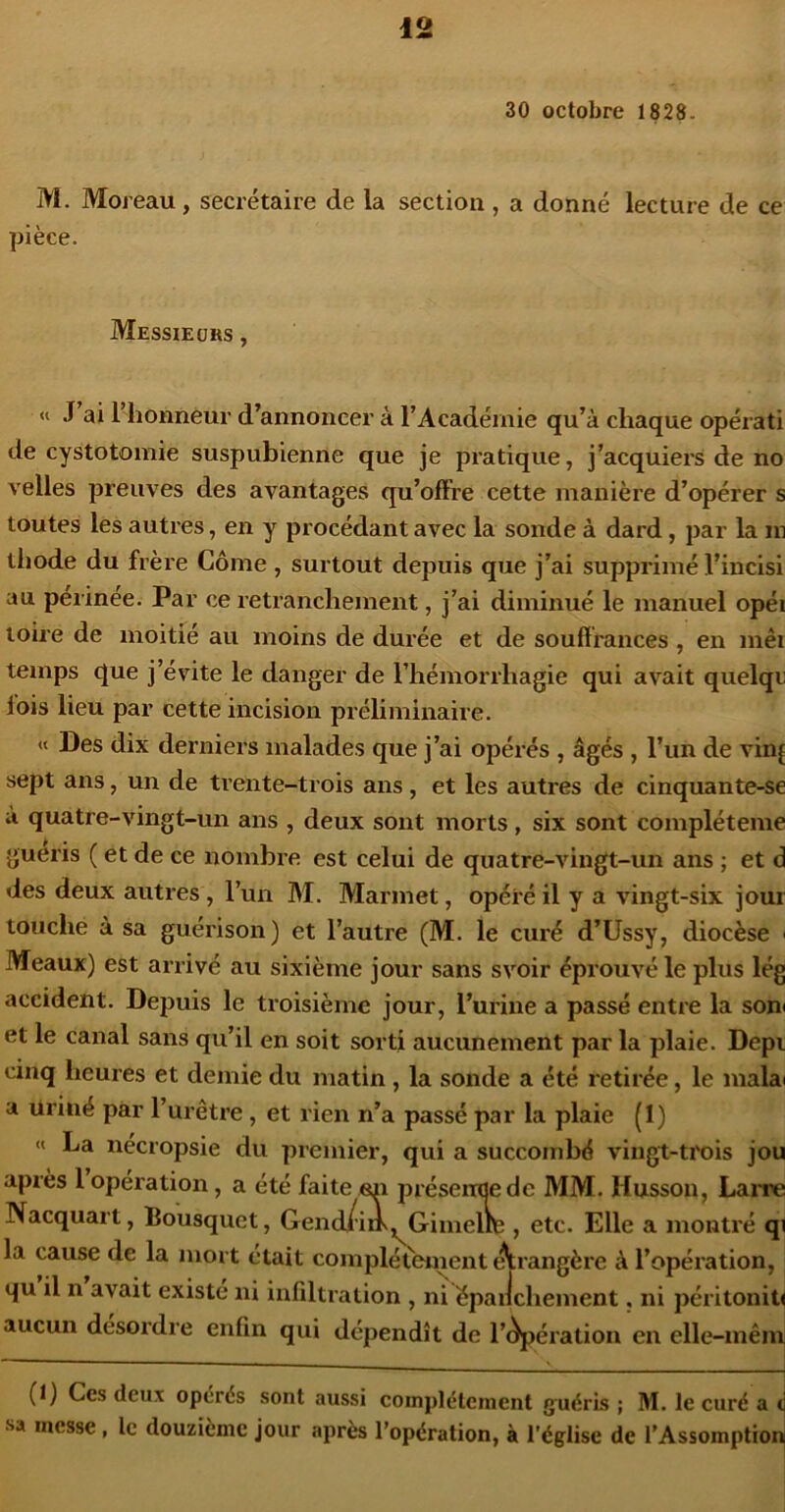 30 octobre 1828. M. Moreau, secrétaire de la section , a donné lecture de ce pièce. Messieurs , « J ai I honneur d’annoncer à l’Académie qu’à chaque opérati de cystotomie suspubienne que je pratique, j’acquiers de no velles preuves des avantages qu’offre cette manière d’opérer s toutes les autres, en y procédant avec la sonde à dard, par la m thode du frère Corne, surtout depuis que j’ai supprimé l’incisi au péiinée. Par ce retranchement, j’ai diminué le manuel opéi toire de moitié au moins de durée et de souffrances , en mêi temps que j’évite le danger de l’hémorrhagie qui avait quelqu lois lieu par cette incision préliminaire. « Des dix derniers malades que j’ai opérés , âgés , l’un de vinj sept ans, un de trente-trois ans, et les autres de cinquante-se à quatre-vingt-un ans , deux sont morts, six sont compléteme guéris ( et de ce nombre est celui de quatre-vingt-un ans ; et d des deux autres, l’un M. Marmet, opéré il y a vingt-six jour touche à sa guérison) et l’autre (M. le curé d’Ussy, diocèse ' Meaux) est arrivé au sixième jour sans svoir éprouvé le plus lég accident. Depuis le troisième jour, l’urine a passé entre la soni et le canal sans qu’il en soit sorti aucunement par la plaie. Depi cinq heures et demie du matin , la sonde a été retirée, le malai a uriné par l’urêtre , et rien n’a passé par la plaie (I) « La nécropsie du premier, qui a succombé vingt-trois jou après 1 operation, a été faite eii préseneedc MM. Husson, Larre Nacquart, Bousquet, Gend/i»,^Gimellte , etc. Elle a montré qi la cause de la mort était complètement t^rangère à l’opération, qu il n avait existé ni infiltration , ni épaiichement. ni péritonite aucun desordre enfin qui dépendît de l’èpération en elle-inên (1) Ces deux opérés sont aussi complètement guéris ; M. le curé a c sa messe, le douzième jour après l’opération, à l'église de l’Assomption 1