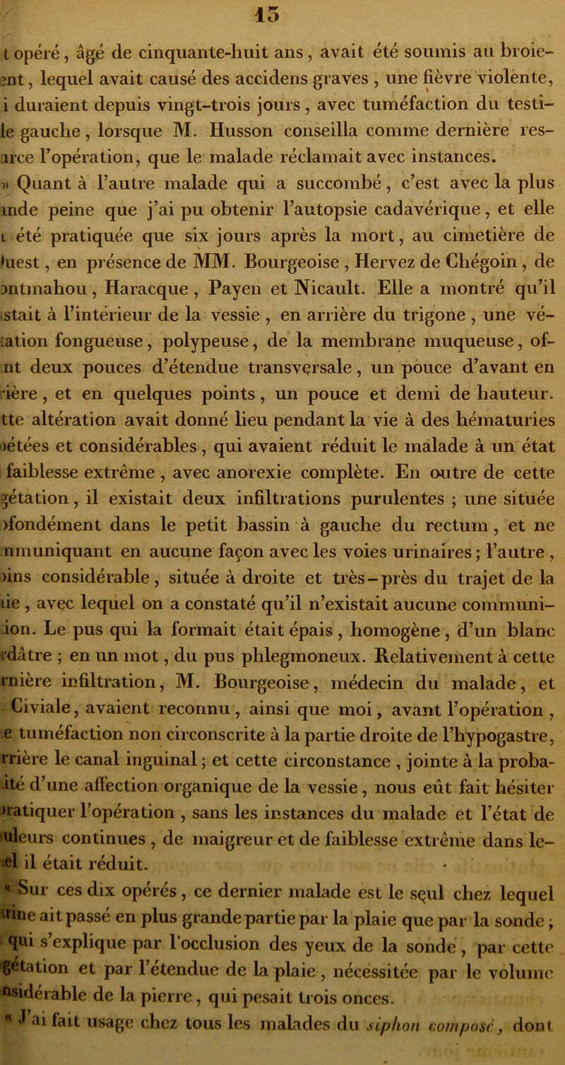 15 t opéré, âgé de cinquante-huit ans, avait été soumis au broie- 3nt, lequel avait causé des accidens graves , une fièvre violènte, i duraient depuis vingt-trois jours, avec tuméfaction du testi- le gauche, lorsque M. Husson conseilla comme dernière res- u’ce l’opération, que le malade réclamait avec instances. » Quant à l’autre malade qui a succombé, c’est avec la plus mde peine que j’ai pu obtenir l’autopsie cadavérique, et elle L été pratiquée que six jours après la mort, au cimetière de •uest, en présence de MM- Bourgeoise , Hervez de Cbégoin, de Dntmahou, Haracque, Payen et Nicault. Elle a montré qu’il istait à l’intérieur de la vessie , en arrière du trigone , une vé- tation fongueuse, polypeuse, de la membrane muqueuse, of- nt deux pouces d’étendue transversale, un pouce d’avant en rière, et en quelques points, un pouce et demi de hauteur, tte altération avait donné lieu pendant la vie à des hématuries ijétées et considérables, qui avaient réduit le malade à un état faiblesse extrême , avec anorexie complète. En outre de cette ^étation, il existait deux infiltrations purulentes ; une située >fondément dans le petit bassin à gauche du l'ectum, et ne nmuniquant en aucune façon avec les voies urinaires ; l’autre , )ins considérable, située à droite et très-près du trajet de la lie , avec lequel on a constaté qu’il n’existait aucune communi- ;ion. Le pus qui la formait était épais, homogène, d’un blanc idâtre ; en un mot, du pus phlegmoneux. Relativement à cette rnière infiltration, M. Bourgeoise, médecin du malade, et Civiale, avaient reconnu , ainsi que moi, avant l’opération , e tuméfaction non circonscrite à la partie droite de l’hypogastre, rrière le canal inguinal ; et cette circonstance , jointe à la proba- ité d’une afïéction organique de la vessie, nous eût fait hésiter >ratiquer l’opération , sans les instances du malade et l’état de valeurs continues , de maigreur et de faiblesse extrême dans le- æ1 il était réduit. « Sur ces dix opérés, ce dernier malade est le s^ul chez lequel irine ait passé en plus grande partie par la plaie que par la sonde ; qui s’explique par l’occlusion des yeux de la sonde, par cette getation et par 1 etendue de la plaie , nécessitée par le volume nsidérable de la pierre, qui pesait trois onces. *1 ai fait usage chez tous les malades du siphon composé, dont