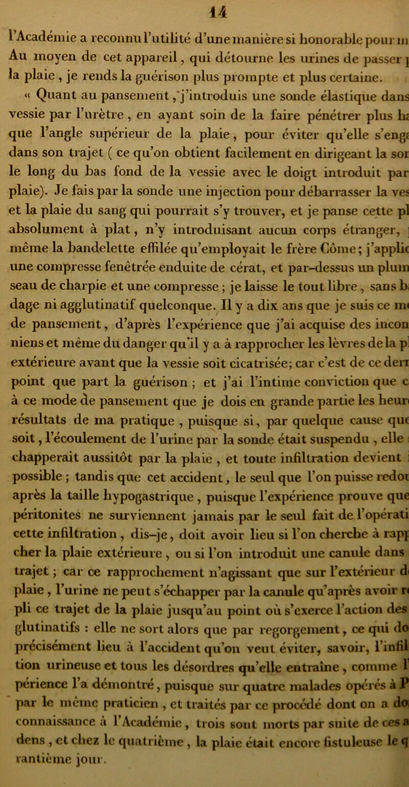 l Académie a reconnu l’utilité d’une manière si honorable pour m Au moyen de cet appareil, qui détourne les urines de passer j la plaie , je rends la guérison plus prompte et plus certaine. « Quant au pansement,'j’introduis une sonde élastique dans vessie par l’urètre, en ayant soin de la faire pénétrer plus lu que l’angle supérieur de la plaie, pour éviter quelle s’engt dans son trajet ( ce qu’on obtient facilement en dirigeant la sor le long du bas fond de la vessie avec le doigt introduit par plaie). Je fais par la sonde une injection pour débarrasser la ves et la plaie du sang qui pourrait s’y trouver, et je panse cette pl absolument à plat, n’y introduisant aucun corps étranger, i même la bandelette effilée qu’employait le frère Corne; j’applic une compresse fenêtrée enduite de cérat, et par-dessus un plum seau de charpie et une compresse ; je laisse le tout libre, sans bi dage ni agglutinatif quelconque. Il y a dix ans que je suis ce m< de pansement, d’après l’expérience que j’ai acquise des incon niens et même du danger qu’il y a à rapprocher les lèvres de la p] extérieure avant que la vessie soit cicatrisée; car c’est de ce derr point que part la guérison ; et j’ai l’intime conviction que c à ce mode de pansement que je dois en grande partie les heur résultats de ma pratique , puisque si, par quelque cause que soit, l’écoulement de l’urine par la sonde était suspendu , elle : chapperait aussitôt par la plaie , et toute infiltration devient ; possible ; tandis que cet accident, le seul que l’on puisse redoi après la taille hypogastrique, puisque l’expérience prouve que péritonites ne surviennent jamais par le seul fait de l’opérati cette infiltration, dis-je, doit avoir lieu si l’on cherche à rapj cher la plaie extérieure , ou si l’on introduit une canule dans trajet ; car ce rapprochement n’agissant que sur l’extérieur di plaie, l’urine ne peu t s’échapper par la canule qu’après avoir rt pli ce trajet de la plaie jusqu’au point où s’exerce l’action des glutinatifs ; elle ne sort alors que par regorgement, ce qui do précisément heu à l’accident qu’on veut éviter, savoir, l’infil tion urineuse et tous les désordres qu’elle entraîne, comme 1 périence l’a démontré, puisque sur quatre malades opérés à P par le meme praticien , et traités par ce procédé dont on a do connaissance à l’Académie, trois sont morts par suite de ces a dons , et chez le quatrième , la plaie était encora fistuleuse le q rantième jour.