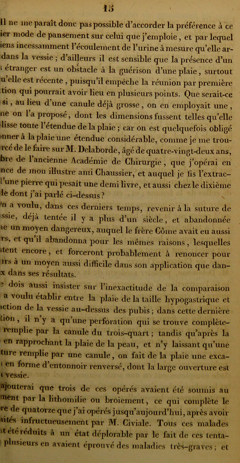 16 Il ne me parait donc pas possible d’accorder la préférence à ce ier mode de pansement sui' celui que j’emploie, et par lequel iens incessamment l’ecoulement de l’urine à mesure qu’elle ar- dans la vessie ; d ailleurs il est sensible que la présence d’un > etrangei est un obstacle a la guérison d’une plaie, surtout U elle est recente, puisqu’il empêche la réunion par première tion qui pourrait avoir lieu en plusieurs points. Que serait-ce si, au lieu d une canule déjà grosse , on en employait une , ne on 1 a proposé, dont les dimensions fussent telles qu’elle lisse toute 1 etendue de la plaie ; car on est quelquefois obligé >nnera la plaie une etendue considérable, comme je me trou- rce de le faire sur M. Delaborde, âgé de quatre-vingt-deux ans, bre de 1 ancienne Academie de Chirurgie, que j’opérai en nce de mon illustre ami Chaussier, et auquel je fis l’extrac- i une pierre qui pesait une demi livre, et aussi chez le dixième le dont j’ai parlé ci-dessus ? •n a voulu, dans ces derniers temps, revenir à la suture de ssie, déjà tentee il y a plus d’un siècle, et abandonnée le un moyen dangereux, auquel le frère Corne avait eu aussi rs, et qu il abandonna pour les mêmes raisons, lesquelles >tent enc*ore, et forceront probablement à renoncer pour 1rs a un moyen aussi difficile dans son application que dan- X dans ses résultats. dois aussi insister sur l’inexactitude de la comparaison a voulu établir entre la plaie de la taille hypogastrique et iction de la vessie au-dessus des pubis ; dans cette dernière tion, il n y a qu une perforation qui se trouve complète- remplie par la canule du trois-quart ; tandis qu’après la en rapprochant la plaie de la peau, et n’y laissant qu’une ture remplie par une canule, on fait de la plaie une exca- I en forme d’entonnoir renversé, dont la large ouverture est I vessie. ajouterai que trois de ces opérés avaient été soumis au fnent par la lithomilie ou broiement, ce qui complète le •’C de quatorze que j’ai opérés jusqu’aujourd’hui, après avoir lit^ infructueusement par M. Civiale. Tous ces malades it été réduits à un état déplorable par le fait de ces tenta- plusieurs en avaient éprouvé des maladies très-graves; et