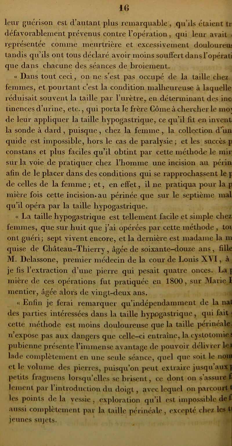 leur guérison est d’autant plus remarquable , qu’ils étaient tr défavorablement prévenus contre l’opération, qui leur avait i représentée comme meurtrière et excessivement douloureui tandis qu’ils ont tous déclaré avoir moins souffert dans l’opérati que dans chacune des séances de broiement. « Dans tout ceci, on ne s^est pas occupé de la taille chez femmes, et pourtant c’est la condition malheureuse à laquelle réduisait souvent la taille par l’urètre, en déterminant des inc tinences d’urine, etc., qui porta le frère Gôme à chercher le mo] de leur appliquer la taille hypogastrique, ce qu’il fit en invent la sonde à dard, puisque , chez la femme , la collection d’un quide est impossible, hors le cas de paralysie ; et les succès p constans et plus faciles qu’il obtint par cette méthode le mir sur la voie de piatiquer chez l’homme une incision au périn afin de le placer dans des conditions qui se rapprochaçsent le p de celles de la femme ; et, en effet, il ne pratiqua pour la p mière fois cette incision, au périnée que sur le septième mal qu’il opéra par la taille hypogastrique. « La taille hypogastrique est tellement facile et simple chez femmes, que sur huit que j’ai opérées par cette méthode , toi ont guéri; sept vivent encore, et la dernière est madame la m quise de Château-Thierry, âgée de soixante-douze ans, fille M, Delassone, premier médecin de la cour de Louis XVI, à je fis l’extraction d’une pierre qui pesait quatre onces. La { mière de ces opérations fut pratiquée en 1800, sur Marie J mentier, âgée alors de vingt-deux ans. « Enfin je ferai remarquer qu’indépendamment de la nat des parties intéressées dans la taille hypogastrique, qui fait | cette méthode est jnoins douloureuse que la taille périneale^ n’expose pas aux dangers que celle-ci entraîne, la cystotomie J pubienne présente l’imjuensc avantage de pouvoir délivrer le| lade complètement en une seule séance, quel que soit le noi^ et le volume des pierres, puisqu’on peut extraire jusqu’aux | petits fragmens lorsqu’elles se brisent, ce dont on s’assure fl lemciit par l’introduction du doigt, avec lequel on parcourt ï les points delà vessie, exploration qu’il est impossible de fl aussi complètement par la taille périnéale , excepté chez les jeunes sujets.