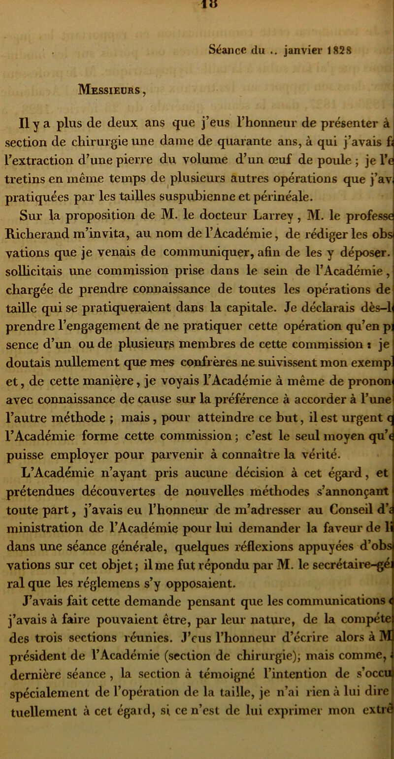 Séance du .. janvier 1828 Messieors , Il y a plus de deux ans que j’eus l’honneur de présenter à i section de chirurgie une daine de quarante ans, à qui j’avais £ l’extraction d’une pierre du volume d’un œuf de poule ; je l’e tretins en même temps de plusieurs autres opérations que j’av pratiquées par les tailles suspubienne et péi’inéale. Sur la proposition de M. le docteur Larrey, M. le professe Richerand m’invita, au nom de l’Académie, de rédiger les obs vations que je venais de communiquer, afin de les y déposer, sollicitais une commission prise dans le sein de l’Académie, chargée de prendre connaissance de toutes les opérations de taiUe qui se pratiqueraient dans la capitale. Je déclarais dès-1 prendre l’engagement de ne pratiquer cette opération qu’en p; sence d’un ou de plusieuys membres de cette commission i je doutais nullement que mes confrères ne suivissent mon exemp et, de cette manière, je voycds l’Académie à même de pronon avec connaissance de cause sur la préférence à accorder à l’une l’autre méthode ; mais, pour atteindre ce but, il est urgent c l’Académie forme cette commission ; c’est le seul moyen qu’e puisse employer pour parvenir à connaître la vérité. L’Académie n’ayant pris aucune décision à cet égard, et prétendues découvertes de nouvelles méthodes s’annonçant toute part, j’avais eu l’honnem: de m’adresser au Conseil d’< ministration de l’Académie pour lui demander la faveur de li dans une séance générale, quelques réflexions appuyées d’obs vations sur cet objet; il me fut répondu par M. le secrétaire-gé ral que les réglemens s’y opposaient. J’avais fait cette demande pensant que les communications < j’avais à faire pouvaient être, par leur nature, de la compéte des trois sections réunies. J’eus l’honneur d’écrire alors à M président de l’Académie (section de chirurgie); mais comme, dernière séance, la section à témoigné l’intention de s’occu spécialement de l’opération de la taille, je n’ai rien à lui dire tuellement à cet égard, si ce n’est de lui exprimer mon extrê