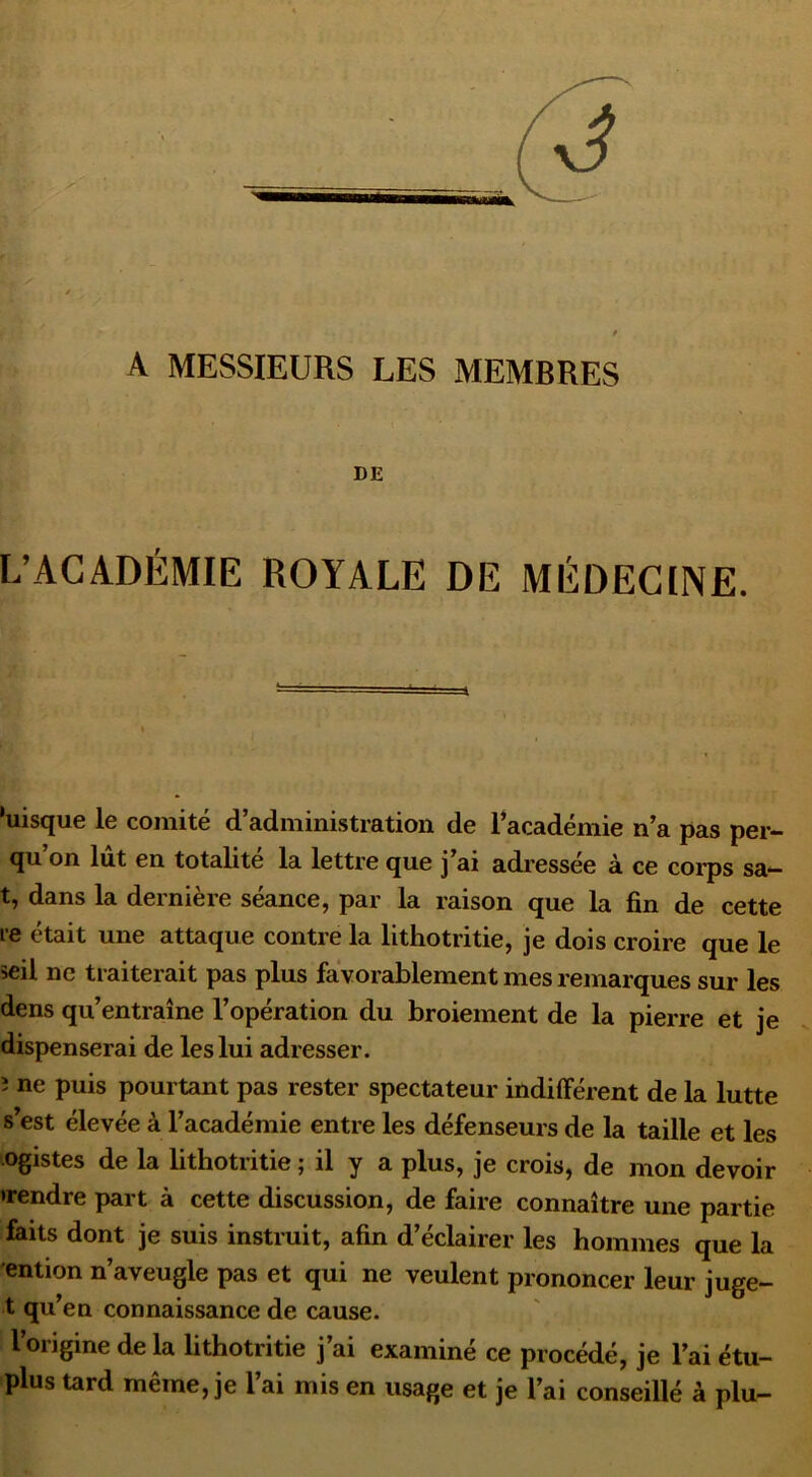 A MESSIEURS LES MEMBRES DE L’ACADÉMIE ROYALE DE MÉDECINE. ‘uisque le comité d’administration de racadémie n’a pas per- qu on lut en totalité la lettre que j ai adressée à ce corps sa— t, dans la dernière séance, par la raison que la fin de cette re était une attaque contre la lithotritie, je dois croire que le seil ne traiterait pas plus favorablement mes remarques sur les dens qu’entraîne l’opération du broiement de la pierre et je dispenserai de les lui adresser. î ne puis pourtant pas rester spectateur indifférent de la lutte s’est élevée à l’académie entre les défenseurs de la taille et les ^ogistes de la lithotritie ; il y a plus, je crois, de mon devoir •rendre part à cette discussion, de faire connaître une partie faits dont je suis instruit, afin d’éclairer les hommes que la ention n’aveugle pas et qui ne veulent prononcer leur juge- t qu’en connaissance de cause. l’origine de la lithotritie j’ai examiné ce procédé, je l’ai étu- plus tard même, je l’ai mis en usage et je l’ai conseillé à plu-