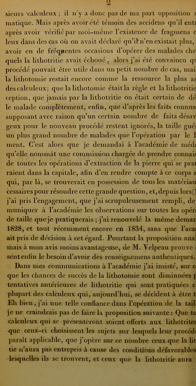 matique. Mais après avoir été témoin des accidens qu’il enti après avoir vérifié par moi-même l’existence de fragmens c leux dans des cas où on avait déclaré qu’il* n’en existait plus, avoir eu de fréquentes occasions d’opérer des malades che quels la lithotritie avait échoué , alors j’ai été convaincu qi procédé pouvait être utile dans un petit nombre de cas, mai: la lithotomie restait encore comme la ressource la plus as des calculeux; que lahthotomie était la règle et la lithotritie ception, que jamais par la hthotritie on était certain de dé le malade complètement, enfin, que d’après les faits connus supposant avec raison qu’un certain nombre de faits désav geux pour le nouveau procédé restent ignorés, la taille guéi un plus grand nombre de malades que l’opération par le 1 ment. C’est alors que je demandai à l’académie de méd( qu’elle nommât une commission chargée de prendre connais de toutes les opérations d’extraction de la pierre qui se prat raient dans la capitale, afin d’en rendre compte à ce coi-ps s qui, par là, se trouverait en possession de tous les matériau cessaires pom’ résoudre cette grande question, et, depuis lors(] j’ai pris l’engagement, que j’ai scrupuleusement rempli, de muniquer à l’académie les observations sur toutes les opér; de taille que je pratiquerais ; j’ai renouvelé la même deman 1828, et tout récemment encore en 1834, sans que l’acai ait pris de décision à cet égard. Pourtant la proposition anal mais à mon avis moins avantageuse, de M. Velpeau prouve ( sent enfin le besoin d’avoir des renseignemens authentiques. Dans mes communications à l’académie j’ai insisté, sur o que les chances de succès de la lithotomie sont diminuées y tentatives antérieures de lithotritie qui sont pratiquées c plupart des calculeux qui, aujourd’hui, se décident à être t Eh bien, j’ai une telle confiance dans l’opération de la taili je ne craindrais pas de faire la proposition suivante : Que to calculeux qui se présenteront soient offerts aux lithotritei que ceux-ci choisissent les sujets sur lesquels leur procéd» paraît applicable, que j’opère sur ce nombre ceux que la lit tie n’aura pas entrepris à cause des conditions défavorables lesquelles ils se trouvent, et ceux que la lithotritie aura