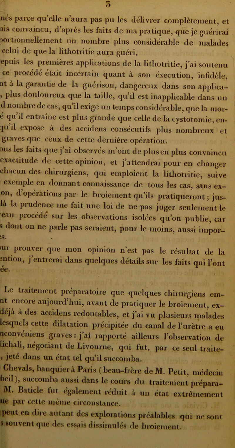 O lies parce qu elle n aura pas pu les délivrer complètement, et Liis convaincu, d’après les faits de ma pratique, que je guérirai aortionnellement un nombre plus considérable de malades celui de que la litliotritie aura guéri. 'epuis les pieinieres applications de la litliotritie, j’ai soutenu ce procédé était incertain quant à son éxecution, infidèle, nt à la garantie de la guérison, dangereux dans son applica- , plus douloureux que la taille, qu’il est inapplicable dans un d nombre de cas, qu’il exige un temps considérable, que la mor- e qu il entraîne est plus grande que celle de la cystotomie, en- 5u’il expose à des accidens consécutifs plus nombreux et graves que ceux de cette dernière opération, ous les faits que j ai observes m’ont de plus en plus convaincu exactitude de cette opinion, et j’attendrai pour en changer chacun des chirurgiens, qui emploient la litliotritie, suive exemple en donnant connaissance de tous les cas, sans ex- on, d opérations par le broiement qu’ils pratiqueront ; jus- là la prudence me fait une loi de ne pas juger seulement le eau procède sur les observations isolées qu’on publie, car s dont on ne parle pas seraient, pour le moins, aussi impor- ;s. >ur prouver que mon opinion n’est pas le résultat de la mtion, j’entrerai dans quelques détails sur les faits qui l’ont ée. Le traitement préparatoire que quelques chirurgiens em- nt encore aujourd’hui, avant de itratiquer le broiement, ex- déjà à des accidens redoutables, et j’ai vu plusieurs malades lesquels cette dilatation précipitée du canal de l’urètre a eu nconvéniens graves : j’ai rapporté ailleurs l’observation de hchah, négociant de Livourne, qui fut, par ce seul traite- , jete dans un état tel qu’il succomba, Chevals, banquier à Paris (beau-frère de M. Petit, médecin beil), succomba aussi dans le cours du traitement prépara- M. Baticle fut egalement réduit à un état extrêmement ue par cette même circonstance. peut en dire autant des explorations préalables qui ne sont s souvent que des essais dissimulés de broiement.