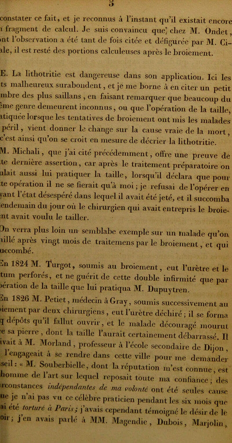 constater ce fait, et je reconnus à l’instant qu’il existait encore 1 fragment de calcul. Je suis convaincu que] chez M. Ondet, •nt l’observation a été tant de fois citée et défigurée par M. Ci- ale, il est resté des portions calculeuses après le broiement. E. La lithotritie est dangereuse dans son application. Ici les ts malheureux surabondent, et je me borne à en citer un petit mbre des plus saillans , en faisant remarquer que beaucoup du 3ine genre demeurent inconnus, ou que l’opération de la taille, atiquée lorsque les tentatives de broiement ont mis les malades péril, vient donner le change sur la cause vraie de la mort, c est ainsi qu’on se croit en mesure de décrier la lithotritie. M. Michali, que j’ai cité précédemment, offre une preuve de te dernière assertion, car après le traitement préparatoire on niait aussi lui pratiquer la taille, lorsqu’il déclara que pour te opération il ne se fierait qu’à moi ; je refusai de l’opérer en yant l’état désespéré dans lequel il avait été jeté, et il succomba endeinam du jour où le chirurgien qui avait entrepris le broie- nt avait voulu le tailler. 3n verra plus loin un- sejiiblabe exemple sur un malade qu’on lillé après vingt mois de traitemens par le broiement et oui uccombe. 3n 1824 M. Turgot, soumis au broiement, eut l’urètre et le tum perforés, et ne guérit de cette double infirmité que par lération de la taille que lui pratiqua M. Dupuytren. -iii 1826 M. Petiet, médecin à Gray, soumis successivement au nement par deux chirurgiens , eut l’urètre déchiré ; il se forma q dépôts qu’il fallut ouvrir, et le malade découragé mourut •e sa pierre , dont la taille l’aurait certainement débarrassé. Il ivait à M. Morland , professeur à l’école secondaire de Dijon , 1 engageait à se rendre dans cette ville pour me demander ■seil: « M Souberbielle, dont la réputation m’est connue, est homme de l’art sur lequel reposait toute ma confiance ; des irconstances indépendantes de ma aobnté ont été seules cause 'ue je n’ai pas vu ce célèbre praticien pendant les six mois que ai ete torturé a Paris; j’avais cependant témoigné le désir de le oir; j’en avais parlé à MM. Magendie, Dubois, Marjolin,