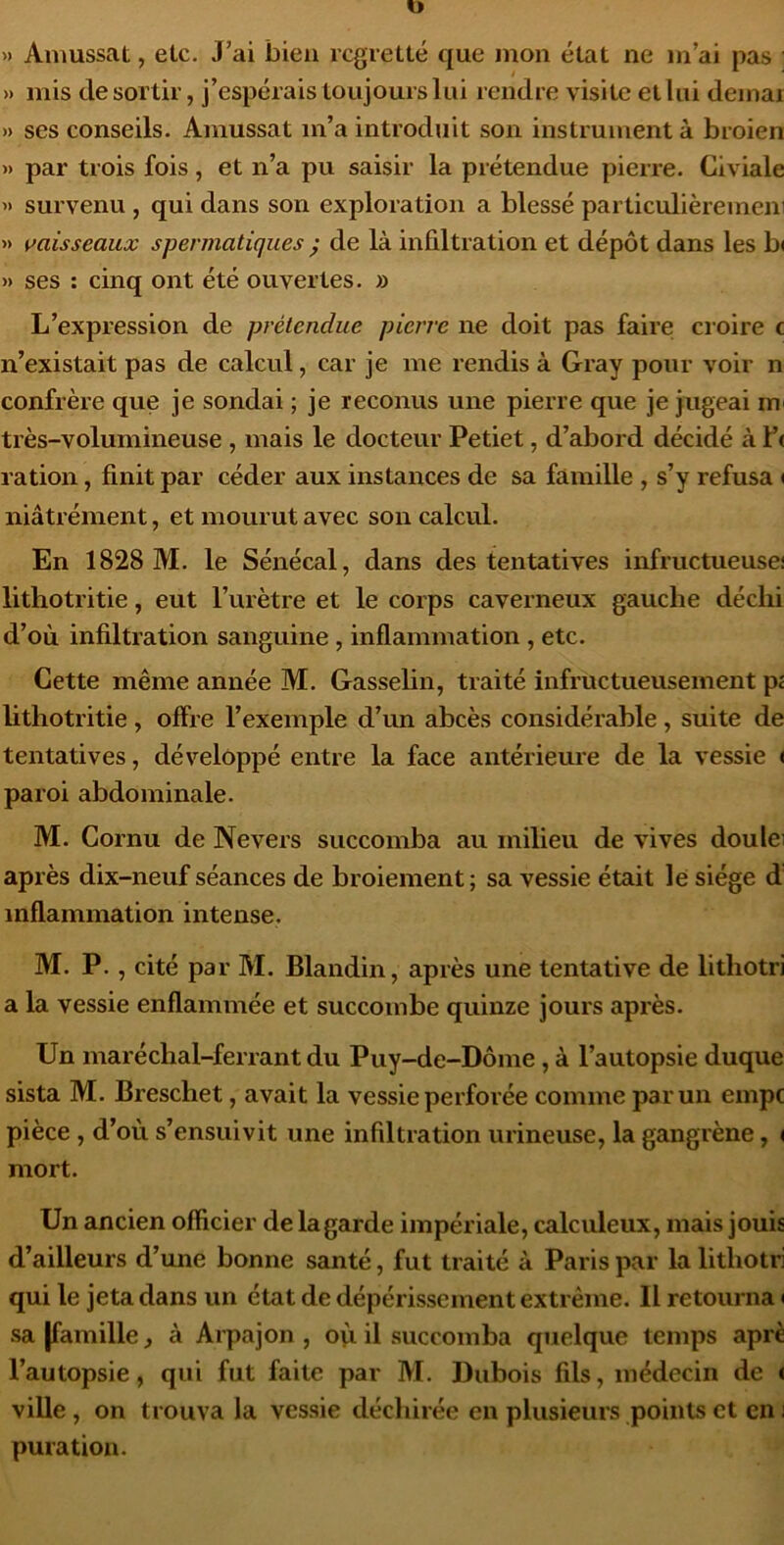 » Amussat, elc. J’ai bien regretté que mon état ne m’ai pas » mis de sortir, j’espérais toujours lui rendre visite et lui déniai » ses conseils. Amussat m’a introduit son instrument à broien ») par trois fois, et n’a pu saisir la prétendue pierre. Civiale >) survenu , qui dans son exploration a blessé particulièremeni » vaisseaux spermatiques ; de là infiltration et dépôt dans les b< » ses : cinq ont été ouvertes. » L’expression de prétendue pierre ne doit pas faire croire c n’existait pas de calcul, car je me rendis à Gray pour voir n confrère que je sondai ; je reconus une pierre que je jugeai m très-volumineuse , mais le docteur Petiet, d’abord décidé à f< ration, finit par céder aux instances de sa famille , s’y refusa < niâtrément, et mourut avec son calcvü. En 1828 M. le Sénécal, dans des tentatives infructueuse! litlîotritie, eut l’urètre et le corps caverneux gauche déchi d’où infiltration sanguine, inflammation , etc. Cette même année M, Gasselin, traité infructueusement p£ lithotritie, offre l’exemple d’un abcès considérable, suite de tentatives, développé entre la face antérieure de la vessie i paroi abdominale. M. Cornu de Ne vers succomba au milieu de vives doulei après dix-neuf séances de broiement ; sa vessie était le siège d inflammation intense. M. P. , cité par M. Blandin, après une tentative de lithotri a la vessie enflammée et succombe quinze jours après. Un maréchal-ferrant du Puy-de-Dôme , à l’autopsie duque sista M. Breschet, avait la vessie perforée comme par un empe pièce , d’où s’ensuivit une infdtration mineuse, la gangrène, < mort. Un ancien officier de la garde impériale, calculeux, mais jouis d’ailleurs d’une bonne santé, fut traité à Paris par la lithotri qui le jeta dans un état de dépérissement extrême. Il retourna ( sa [famille, à Arpajon , où il succomba quelque temps aprè l’autopsie, qui fut faite par M. Dubois fils, médecin de < ville , on trouva la vessie déchirée en plusieurs points et en ! puration.