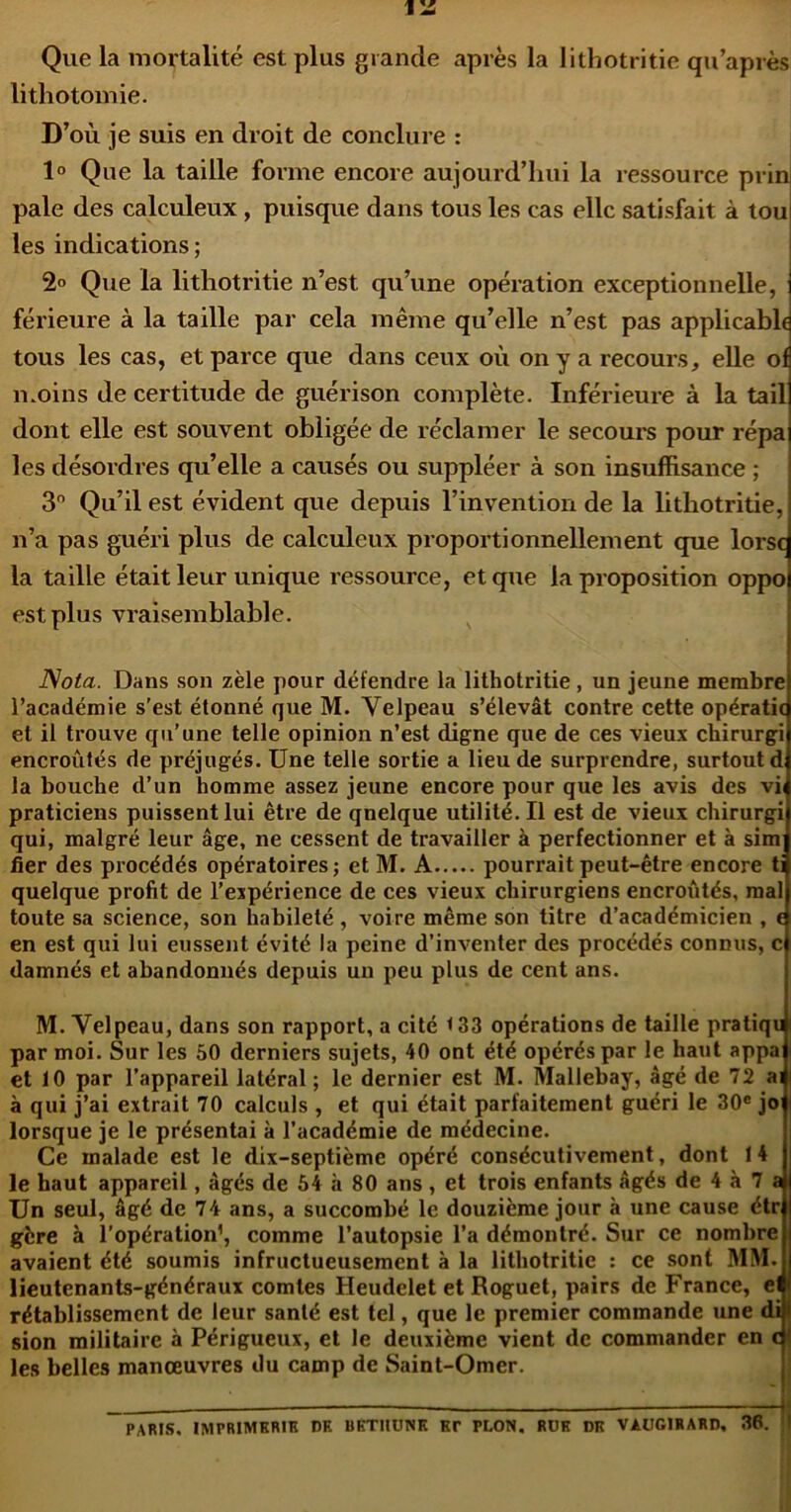 IIS Que la mortalité est plus grande après la lithotritie qu’après lithotomie. D’où je suis en droit de conclure : 1° Que la taille forme encore aujourd’hui la ressource prin pale des calculeux, puisque dans tous les cas elle satisfait à tou les indications ; 2° Que la lithotritie n’est qu’une opération exceptionnelle, férieure à la taille par cela même qu’elle n’est pas applicable tous les cas, et parce que dans ceux où on y a recours, elle oi n.oins de certitude de guérison complète. Inférieure à la tail dont elle est souvent obligée de réclamer le secoui's pour répa les désordres qu’elle a causés ou suppléer à son insuffisance ; 3 Qu’il est évident que depuis l’invention de la lithotritie, n’a pas guéri plus de calculeux proportionnellement que lorsc la taille était leur unique ressource, et que la proposition oppo est plus vraisemblable. Nota. Dans son zèle pour détendre la lithotritie, un jeune membre l’académie s’est étonné que M. Velpeau s’élevât contre cette opératic et il trouve qu’une telle opinion n’est digne que de ces vieux chirurgi encroûtés de préjugés. Une telle sortie a lieu de surprendre, surtout d la bouche d’un homme assez jeune encore pour que les avis des vh praticiens puissent lui être de quelque utilité. Il est de vieux chirurgi qui, malgré leur âge, ne cessent de travailler à perfectionner et à sim fier des procédés opératoires j et M. A pourrait peut-être encore ti quelque profit de l’expérience de ces vieux chirurgiens encroûtés, mal toute sa science, son habileté , voire même son titre d’académicien , f en est qui lui eussent évité la peine d’inventer des procédés connus, c damnés et abandonnés depuis un peu plus de cent ans. M. Velpeau, dans son rapport, a cité < 33 opérations de taille pratiqu par moi. Sur les 50 derniers sujets, 40 ont été opérés par le haut appa et 10 par l’appareil latéral ; le dernier est M. Mallebay, âgé de 72 ai à qui j’ai extrait 70 calculs , et qui était parfaitement guéri le 30« joi lorsque je le présentai à l’académie de médecine. Ce malade est le dix-septième opéré consécutivement, dont 14 le haut appareil, âgés de 64 à 80 ans , et trois enfants âgés de 4 à 7 a Un seul, âgé de 74 ans, a succombé le douzième jour à une cause étr gère à l’opération’, comme l’autopsie l’a démontré. Sur ce nombre avaient été soumis infructueusement à la lithotritie : ce sont MM. lieutenants-généraux comtes Heudelet et Roguet, pairs de France, el rétablissement de leur santé est tel, que le premier commande une dil sion militaire à Périgueux, et le deuxième vient de commander en c j les belles manœuvres du camp de Saint-Omer. * — 1* PARIS. IMPRIMKRIR DK BKTllUNK Et PLON. RUE DK VAUGIRARD, 36. I