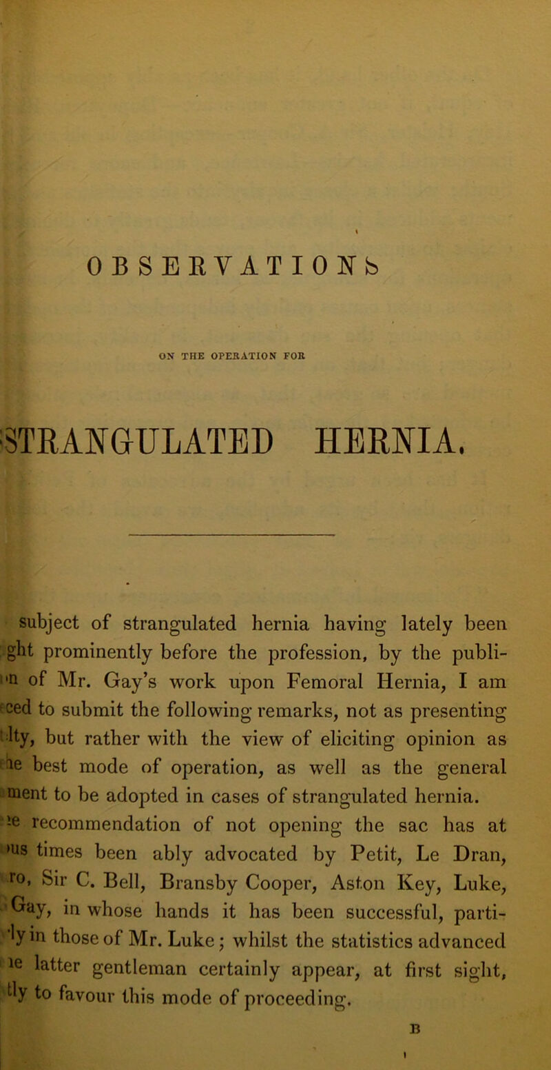 OBSERVATIONS ON THE OPERATION FOR STRANGULATED HERNIA. subject of strangulated hernia having lately been ght prominently before the profession, by the publi- n of Mr. Gay’s work upon Femoral Hernia, I am f ced to submit the following remarks, not as presenting ' ity, but rather with the view of eliciting opinion as le best mode of operation, as well as the general ment to be adopted in cases of strangulated hernia. !e recommendation of not opening the sac has at >us bmes been ably advocated by Petit, Le Dran, ro> Sir C. Bell, Bransby Cooper, Aston Key, Luke, Gay, in whose hands it has been successful, parti- 'lyin those of Mr. Luke; whilst the statistics advanced le latter gentleman certainly appear, at first sight, My to favour this mode of proceeding. 13